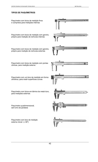 CENTRO FEDERAL DE EDUCAÇÃO TECNOLÓGICA            METROLOGIA




TIPOS DE PAQUÍMETROS



Paquímetro com bicos de medição finos
e compridos para medições internas




Paquímetro com bicos de medição com gancho,
próprio para medição de ranhuras internas




Paquímetro com bicos de medição com gancho,
próprio para medição de ranhuras externas




Paquímetro com bicos de medição com pontas
cônicas, para medição externa




Paquímetro com um bico de medição em forma
cilíndrica, para medir superfícies curvas




Paquímetro com bicos em lâmina de metal duro,
para medições externas




Paquímetro quadrimensional,
sem erro de paralaxe




Paquímetro com bico de medição
externa móvel (± 90o)




                                             42
 