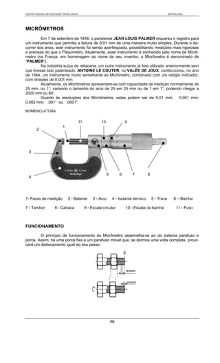 CENTRO FEDERAL DE EDUCAÇÃO TECNOLÓGICA                                                                   METROLOGIA




MICRÔMETROS
         Em 7 de setembro de 1848, o parisiense JEAN LOUIS PALMER requereu o registro para
um instrumento que permitia a leitura de 0,01 mm de uma maneira muito simples. Durante o de-
correr dos anos, este instrumento foi sendo aperfeiçoado, possibilitando medições mais rigorosas
e precisas do que o Paquímetro. Atualmente, esse instrumento é conhecido pelo nome de Micrô-
metro (na França, em homenagem ao nome de seu inventor, o Micrômetro é denominado de
“PALMER“).
         Na indústria suíça de relojoaria, um outro instrumento já fora utilizado anteriormente sem
que tivesse sido patenteado. ANTOINE LE COUTER, no VALÉE DE JOUX, confeccionou, no ano
de 1844, um instrumento muito semelhante ao Micrômetro, combinado com um relógio indicador,
com divisões de 0,001 mm.
         Atualmente, os Micrômetros apresentam-se com capacidade de medição normalmente de
25 mm, ou 1”, variando o tamanho do arco de 25 em 25 mm ou de 1 em 1”, podendo chegar a
2000 mm ou 80”.
         Quanto às resoluções dos Micrômetros, estas podem ser de 0,01 mm;                0,001 mm;
0,002 mm; .001” ou .0001”.

NOMENCLATURA

                                         11             10                9
                          1
        2




  3




                                                             5        6       7          8
  4




1- Faces de medição           2 - Batente          3 - Arco       4 - Isolante térmico       5 - Trava      6 – Bainha

7 - Tambor           8 - Catraca              9 - Escala circular         10 - Escala da bainha               11 - Fuso



FUNCIONAMENTO

        O princípio de funcionamento do Micrômetro assemelha-se ao do sistema parafuso e
porca. Assim, há uma porca fixa e um parafuso móvel que, se dermos uma volta completa, provo-
cará um deslocamento igual ao seu passo.




                                                                 46
 