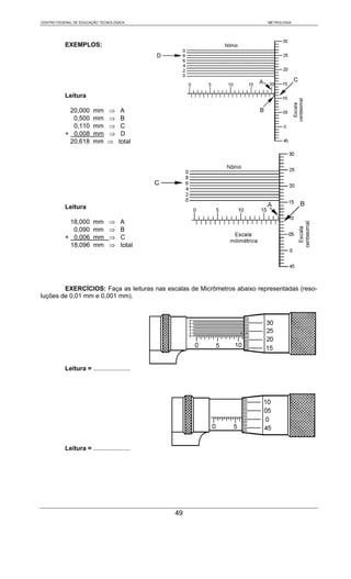 CENTRO FEDERAL DE EDUCAÇÃO TECNOLÓGICA                                    METROLOGIA




           EXEMPLOS:




           Leitura

            20,000      mm     ⇒     A
             0,500      mm     ⇒     B
             0,110      mm     ⇒     C
           + 0,008      mm     ⇒     D
            20,618      mm     ⇒    total




           Leitura

            18,000      mm     ⇒     A
             0,090      mm     ⇒     B
           + 0,006      mm     ⇒     C
            18,096      mm     ⇒     total




        EXERCÍCIOS: Faça as leituras nas escalas de Micrômetros abaixo representadas (reso-
luções de 0,01 mm e 0,001 mm).




           Leitura = .....................




           Leitura = .....................




                                             49
 