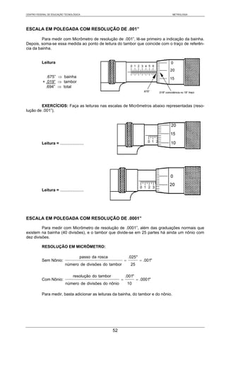 CENTRO FEDERAL DE EDUCAÇÃO TECNOLÓGICA                                                 METROLOGIA




ESCALA EM POLEGADA COM RESOLUÇÃO DE .001”

         Para medir com Micrômetro de resolução de .001”, lê-se primeiro a indicação da bainha.
Depois, soma-se essa medida ao ponto de leitura do tambor que coincide com o traço de referên-
cia da bainha.


           Leitura


              .675” ⇒ bainha
           + .019” ⇒ tambor
             .694” ⇒ total



        EXERCÍCIOS: Faça as leituras nas escalas de Micrômetros abaixo representadas (reso-
lução de .001”).




           Leitura = .....................




           Leitura = .....................




ESCALA EM POLEGADA COM RESOLUÇÃO DE .0001”

         Para medir com Micrômetro de resolução de .0001”, além das graduações normais que
existem na bainha (40 divisões), e o tambor que divide-se em 25 partes há ainda um nônio com
dez divisões.

           RESOLUÇÃO EM MICRÔMETRO:

                                      passo da rosca                 .025"
           Sem Nônio:                                            =           = .001"
                            número de divisões do tambor              25

                                  resolução do tambor            .001"
           Com Nônio:                                        =             = .0001"
                            número de divisões do nônio              10

           Para medir, basta adicionar as leituras da bainha, do tambor e do nônio.




                                                        52
 