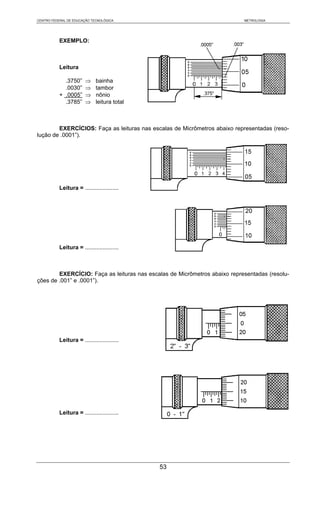 CENTRO FEDERAL DE EDUCAÇÃO TECNOLÓGICA                                     METROLOGIA




           EXEMPLO:



           Leitura

             .3750”     ⇒     bainha
             .0030”     ⇒     tambor
           + .0005”     ⇒     nônio
             .3785”     ⇒     leitura total



        EXERCÍCIOS: Faça as leituras nas escalas de Micrômetros abaixo representadas (reso-
lução de .0001”).




           Leitura = .....................




           Leitura = .....................



        EXERCÍCIO: Faça as leituras nas escalas de Micrômetros abaixo representadas (resolu-
ções de .001” e .0001”).




           Leitura = .....................




           Leitura = .....................




                                              53
 