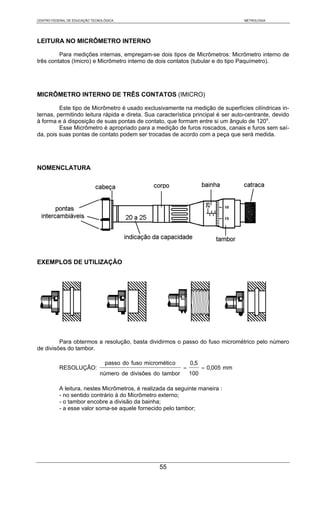 CENTRO FEDERAL DE EDUCAÇÃO TECNOLÓGICA                                               METROLOGIA




LEITURA NO MICRÔMETRO INTERNO

         Para medições internas, empregam-se dois tipos de Micrômetros: Micrômetro interno de
três contatos (Imicro) e Micrômetro interno de dois contatos (tubular e do tipo Paquímetro).




MICRÔMETRO INTERNO DE TRÊS CONTATOS (IMICRO)

         Este tipo de Micrômetro é usado exclusivamente na medição de superfícies cilíndricas in-
ternas, permitindo leitura rápida e direta. Sua característica principal é ser auto-centrante, devido
à forma e à disposição de suas pontas de contato, que formam entre si um ângulo de 120o.
         Esse Micrômetro é apropriado para a medição de furos roscados, canais e furos sem saí-
da, pois suas pontas de contato podem ser trocadas de acordo com a peça que será medida.




NOMENCLATURA




EXEMPLOS DE UTILIZAÇÃO




         Para obtermos a resolução, basta dividirmos o passo do fuso micrométrico pelo número
de divisões do tambor.

                                 passo do fuso micrométic o       0,5
           RESOLUÇÃO:                                         =         = 0,005 mm
                               número de divisões do tambor       100

           A leitura, nestes Micrômetros, é realizada da seguinte maneira :
           - no sentido contrário à do Micrômetro externo;
           - o tambor encobre a divisão da bainha;
           - a esse valor soma-se aquele fornecido pelo tambor;




                                                     55
 