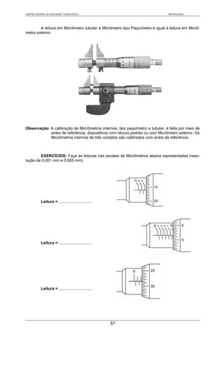 CENTRO FEDERAL DE EDUCAÇÃO TECNOLÓGICA                                        METROLOGIA




        A leitura em Micrômetro tubular e Micrômetro tipo Paquímetro é igual à leitura em Micrô-
metro externo.




Observação: A calibração de Micrômetros internos, tipo paquímetro e tubular, é feita por meio de
            anéis de referência, dispositivos com blocos padrão ou com Micrômetro externo. Os
            Micrômetros internos de três contatos são calibrados com anéis de referência.



        EXERCÍCIOS: Faça as leituras nas escalas de Micrômetros abaixo representadas (reso-
lução de 0,001 mm e 0,005 mm).




           Leitura = ..............................




           Leitura = ..............................




           Leitura = ..............................




                                                      57
 