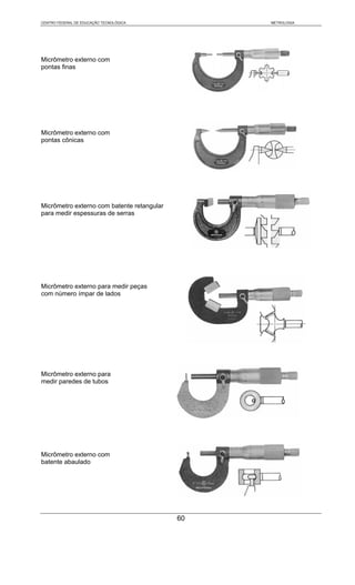 CENTRO FEDERAL DE EDUCAÇÃO TECNOLÓGICA           METROLOGIA




Micrômetro externo com
pontas finas




Micrômetro externo com
pontas cônicas




Micrômetro externo com batente retangular
para medir espessuras de serras




Micrômetro externo para medir peças
com número ímpar de lados




Micrômetro externo para
medir paredes de tubos




Micrômetro externo com
batente abaulado




                                            60
 
