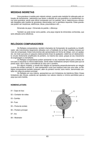 CENTRO FEDERAL DE EDUCAÇÃO TECNOLÓGICA                                         METROLOGIA




MEDIDAS INDIRETAS
         Uma grandeza é medida pelo método indireto, quando esta medição for efetuada pela uti-
lização de transdutores (elementos que fazem a aferição de uma grandeza e a transformam nu-
ma outra grandeza, sendo esta última comparada com um padrão), isto é, determina-se a dimen-
são desejada pela medida de grandezas relacionadas com a grandeza requerida. Estas grande-
zas podem ser mecânicas, eletrônicas, óticas, pneumáticas e etc ...

           Dimensão da peça = Dimensão do padrão ± diferença

          Também se pode tomar como padrão, uma peça original de dimensões conhecidas, que
será utilizada como referência.




RELÓGIOS COMPARADORES
          Os Relógios comparadores, também chamados de Comparador de quadrante ou Amplifi-
cador, são instrumentos largamente utilizados com a finalidade de se fazer medidas lineares por
meio de comparação. Estes instrumentos são apresentados em forma de relógio, com um apalpa-
dor, de modo que para um pequeno deslocamento linear do apalpador, obtém-se um deslocamen-
to circular (fortemente amplificado) do ponteiro, na maioria dos casos, graças ao seu mecanismo
de engrenagem e cremalheira.
          Os Relógios comparadores podem apresentar no seu mostrador leitura para a direita, lei-
tura para a esquerda ou leitura balanceada, sendo estes mostradores sempre móveis para que se
possa zerar, isto é, fazer a coincidência do zero com o ponteiro.
          Em alguns modelos, a escala dos relógios se apresenta perpendicularmente em relação
à ponta de contato (vertical). E, caso apresentem curso que implique mais que uma volta, os Re-
lógios comparadores também possuem, além do ponteiro normal, outro menor, denominado con-
tador de voltas do ponteiro principal.
          Os Relógios em sua maioria, apresentam-se com limitadores de tolerância (fiéis). Esses
limitadores são móveis, podendo ser ajustados nos valores máximo e mínimo permitidos para a
peça que será medida.



NOMENCLATURA


01 - Capa do fuso                                    1                               8
02 – Contador de voltas
                                                                                         7
03 - Canhão
                                                                                         6
04 - Fuso

05 – Ponta de contato                               2

06 – Ponteiro principal
                                                             3
07 - Aro
                                                         4
08 – Mostrador                                                                   5




                                               63
 