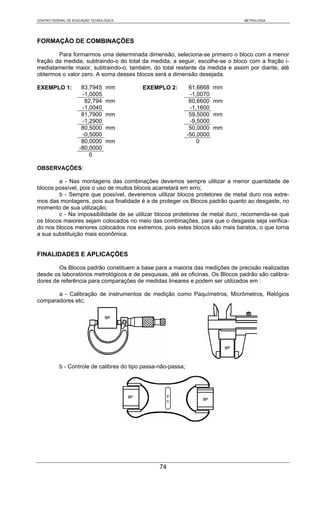 CENTRO FEDERAL DE EDUCAÇÃO TECNOLÓGICA                                         METROLOGIA




FORMAÇÃO DE COMBINAÇÕES

        Para formarmos uma determinada dimensão, seleciona-se primeiro o bloco com a menor
fração da medida, subtraindo-o do total da medida; a seguir, escolhe-se o bloco com a fração i-
mediatamente maior, subtraindo-o, também, do total restante da medida e assim por diante, até
obtermos o valor zero. A soma desses blocos será a dimensão desejada.

EXEMPLO 1:           83,7945      mm       EXEMPLO 2:           61,6668   mm
                     -1,0005                                    -1,0070
                      82,794      mm                            60,6600   mm
                     -1,0040                                    -1,1600
                     81,7900      mm                            59,5000   mm
                     -1,2900                                    -9,5000
                     80,5000      mm                            50,0000   mm
                     -0,5000                                   -50,0000
                     80,0000      mm                               0
                    -80,0000
                        0

OBSERVAÇÕES:

        a - Nas montagens das combinações devemos sempre utilizar a menor quantidade de
blocos possível, pois o uso de muitos blocos acarretará em erro;
        b - Sempre que possível, deveremos utilizar blocos protetores de metal duro nos extre-
mos das montagens, pois sua finalidade é a de proteger os Blocos padrão quanto ao desgaste, no
momento de sua utilização;
        c - Na impossibilidade de se utilizar blocos protetores de metal duro, recomenda-se que
os blocos maiores sejam colocados no meio das combinações, para que o desgaste seja verifica-
do nos blocos menores colocados nos extremos, pois estes blocos são mais baratos, o que torna
a sua substituição mais econômica.


FINALIDADES E APLICAÇÕES

        Os Blocos padrão constituem a base para a maioria das medições de precisão realizadas
desde os laboratórios metrológicos e de pesquisas, até as oficinas. Os Blocos padrão são calibra-
dores de referência para comparações de medidas lineares e podem ser utilizados em :

       a - Calibração de instrumentos de medição como Paquímetros, Micrômetros, Relógios
comparadores etc;




           b - Controle de calibres do tipo passa-não-passa;




                                                  74
 