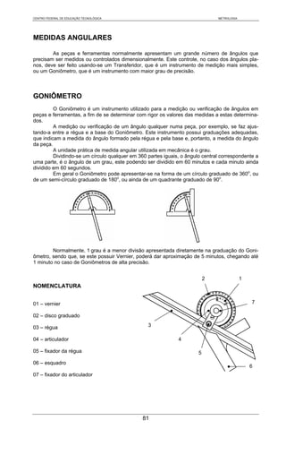 CENTRO FEDERAL DE EDUCAÇÃO TECNOLÓGICA                                         METROLOGIA




MEDIDAS ANGULARES

        As peças e ferramentas normalmente apresentam um grande número de ângulos que
precisam ser medidos ou controlados dimensionalmente. Este controle, no caso dos ângulos pla-
nos, deve ser feito usando-se um Transferidor, que é um instrumento de medição mais simples,
ou um Goniômetro, que é um instrumento com maior grau de precisão.



GONIÔMETRO
         O Goniômetro é um instrumento utilizado para a medição ou verificação de ângulos em
peças e ferramentas, a fim de se determinar com rigor os valores das medidas a estas determina-
dos.
         A medição ou verificação de um ângulo qualquer numa peça, por exemplo, se faz ajus-
tando-a entre a régua e a base do Goniômetro. Este instrumento possui graduações adequadas,
que indicam a medida do ângulo formado pela régua e pela base e, portanto, a medida do ângulo
da peça.
         A unidade prática de medida angular utilizada em mecânica é o grau.
         Dividindo-se um círculo qualquer em 360 partes iguais, o ângulo central correspondente a
uma parte, é o ângulo de um grau, este podendo ser dividido em 60 minutos e cada minuto ainda
dividido em 60 segundos.
         Em geral o Goniômetro pode apresentar-se na forma de um círculo graduado de 360o, ou
de um semi-círculo graduado de 180o, ou ainda de um quadrante graduado de 90o.




        Normalmente, 1 grau é a menor divisão apresentada diretamente na graduação do Goni-
ômetro, sendo que, se este possuir Vernier, poderá dar aproximação de 5 minutos, chegando até
1 minuto no caso de Goniômetros de alta precisão.


                                                                           2                1
NOMENCLATURA


01 – vernier                                                                                    7

02 – disco graduado

03 – régua                                       3

04 – articulador                                              4

05 – fixador da régua                                                  5
06 – esquadro
                                                                                                6
07 – fixador do articulador




                                               81
 