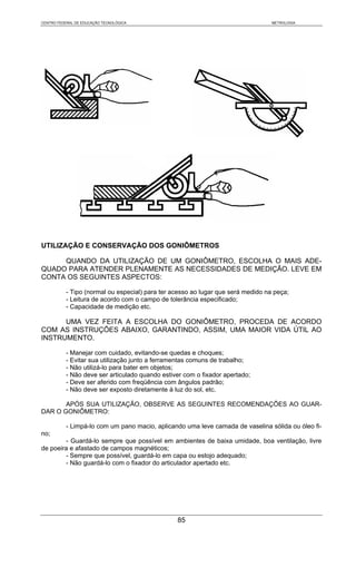 CENTRO FEDERAL DE EDUCAÇÃO TECNOLÓGICA                                            METROLOGIA




UTILIZAÇÃO E CONSERVAÇÃO DOS GONIÔMETROS

     QUANDO DA UTILIZAÇÃO DE UM GONIÔMETRO, ESCOLHA O MAIS ADE-
QUADO PARA ATENDER PLENAMENTE AS NECESSIDADES DE MEDIÇÃO. LEVE EM
CONTA OS SEGUINTES ASPECTOS:

           - Tipo (normal ou especial) para ter acesso ao lugar que será medido na peça;
           - Leitura de acordo com o campo de tolerância especificado;
           - Capacidade de medição etc.

      UMA VEZ FEITA A ESCOLHA DO GONIÔMETRO, PROCEDA DE ACORDO
COM AS INSTRUÇÕES ABAIXO, GARANTINDO, ASSIM, UMA MAIOR VIDA ÚTIL AO
INSTRUMENTO.

           - Manejar com cuidado, evitando-se quedas e choques;
           - Evitar sua utilização junto a ferramentas comuns de trabalho;
           - Não utilizá-lo para bater em objetos;
           - Não deve ser articulado quando estiver com o fixador apertado;
           - Deve ser aferido com freqüência com ângulos padrão;
           - Não deve ser exposto diretamente à luz do sol, etc.

       APÓS SUA UTILIZAÇÃO, OBSERVE AS SEGUINTES RECOMENDAÇÕES AO GUAR-
DAR O GONIÔMETRO:

           - Limpá-lo com um pano macio, aplicando uma leve camada de vaselina sólida ou óleo fi-
no;
        - Guardá-lo sempre que possível em ambientes de baixa umidade, boa ventilação, livre
de poeira e afastado de campos magnéticos;
        - Sempre que possível, guardá-lo em capa ou estojo adequado;
        - Não guardá-lo com o fixador do articulador apertado etc.




                                                 85
 