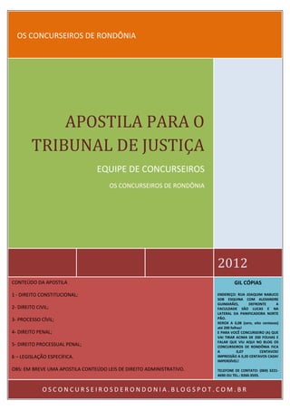 OS CONCURSEIROS DE RONDÔNIA             APOSTILA PARA O         TRIBUNAL DE JUSTIÇA                                 EQUIPE DE CONCURSEIROS                                     OS CONCURSEIROS DE RONDÔNIA                                                                      2012CONTEÚDO DA APOSTILA                                                           GIL CÓPIAS1 - DIREITO CONSTITUCIONAL;                                           ENDEREÇO: RUA JOAQUIM NABUCO                                                                      SOB ESQUINA COM ALEXANDRE                                                                      GUIMARÃES,       DEFRONTE       A2- DIREITO CIVIL;                                                     FACULDADE SÃO LUCAS E NA                                                                      LATERAL DA PANIFICADORA NORTE3- PROCESSO CÍVIL;                                                    PÃO.                                                                      XEROX A 0,08 (zero, oito centavos)                                                                      até 200 folhas!4- DIREITO PENAL;                                                     E PARA VOCÊ CONCURSEIRO (A) QUE                                                                      VAI TIRAR ACIMA DE 200 FOLHAS E                                                                      FALAR QUE VIU AQUI NO BLOG OS5- DIREITO PROCESSUAL PENAL;                                          CONCURSEIROS DE RONDÔNIA FICA                                                                      A           0,07       CENTAVOS!6 – LEGISLAÇÃO ESPECÍFICA.                                            IMPRESSÃO A 0,20 CENTAVOS CADA!                                                                      IMPERDÍVEL!OBS: EM BREVE UMA APOSTILA CONTEÚDO LEIS DE DIREITO ADMINISTRATIVO.   TELEFONE DE CONTATO: (069) 3221-                                                                      4690 OU TEL.: 9260-3593.              OSCONCURSEIROSDERONDONIA.BLOGSPOT.COM.BR 