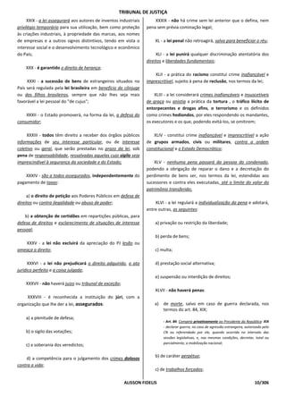 TRIBUNAL DE JUSTIÇA
     XXIX - a lei assegurará aos autores de inventos industriais       XXXIX - não há crime sem lei anterior que o defina, nem
privilégio temporário para sua utilização, bem como proteção       pena sem prévia cominação legal;
às criações industriais, à propriedade das marcas, aos nomes
de empresas e a outros signos distintivos, tendo em vista o            XL - a lei penal não retroagirá, salvo para beneficiar o réu;
interesse social e o desenvolvimento tecnológico e econômico
do País;                                                                XLI - a lei punirá qualquer discriminação atentatória dos
                                                                   direitos e liberdades fundamentais;
    XXX - é garantido o direito de herança;
                                                                       XLII - a prática do racismo constitui crime inafiançável e
     XXXI - a sucessão de bens de estrangeiros situados no         imprescritível, sujeito à pena de reclusão, nos termos da lei;
País será regulada pela lei brasileira em benefício do cônjuge
ou dos filhos brasileiros, sempre que não lhes seja mais               XLIII - a lei considerará crimes inafiançáveis e insuscetíveis
favorável a lei pessoal do "de cujus";                             de graça ou anistia a prática da tortura , o tráfico ilícito de
                                                                   entorpecentes e drogas afins, o terrorismo e os definidos
    XXXII - o Estado promoverá, na forma da lei, a defesa do       como crimes hediondos, por eles respondendo os mandantes,
consumidor;                                                        os executores e os que, podendo evitá-los, se omitirem;

     XXXIII - todos têm direito a receber dos órgãos públicos         XLIV - constitui crime inafiançável e imprescritível a ação
informações de seu interesse particular, ou de interesse           de grupos armados, civis ou militares, contra a ordem
coletivo ou geral, que serão prestadas no prazo da lei, sob        constitucional e o Estado Democrático;
pena de responsabilidade, ressalvadas aquelas cujo sigilo seja
imprescindível à segurança da sociedade e do Estado;                   XLV - nenhuma pena passará da pessoa do condenado,
                                                                   podendo a obrigação de reparar o dano e a decretação do
    XXXIV - são a todos assegurados, independentemente do          perdimento de bens ser, nos termos da lei, estendidas aos
pagamento de taxas:                                                sucessores e contra eles executadas, até o limite do valor do
                                                                   patrimônio transferido;
     a) o direito de petição aos Poderes Públicos em defesa de
direitos ou contra ilegalidade ou abuso de poder;                      XLVI - a lei regulará a individualização da pena e adotará,
                                                                   entre outras, as seguintes:
    b) a obtenção de certidões em repartições públicas, para
defesa de direitos e esclarecimento de situações de interesse          a) privação ou restrição da liberdade;
pessoal;
                                                                       b) perda de bens;
   XXXV - a lei não excluirá da apreciação do PJ lesão ou
ameaça a direito;                                                      c) multa;

      XXXVI - a lei não prejudicará o direito adquirido, o ato         d) prestação social alternativa;
jurídico perfeito e a coisa julgada;
                                                                       e) suspensão ou interdição de direitos;
    XXXVII - não haverá juízo ou tribunal de exceção;
                                                                       XLVII - não haverá penas:
     XXXVIII - é reconhecida a instituição do júri, com a
organização que lhe der a lei, assegurados:                            a)   de morte, salvo em caso de guerra declarada, nos
                                                                            termos do art. 84, XIX;
    a) a plenitude de defesa;
                                                                            - Art. 84. Compete privativamente ao Presidente da República: XIX
                                                                            - declarar guerra, no caso de agressão estrangeira, autorizado pelo
    b) o sigilo das votações;                                               CN ou referendado por ele, quando ocorrida no intervalo das
                                                                            sessões legislativas, e, nas mesmas condições, decretar, total ou
                                                                            parcialmente, a mobilização nacional;
    c) a soberania dos veredictos;

                                                                       b) de caráter perpétuo;
    d) a competência para o julgamento dos crimes dolosos
contra a vida;
                                                                       c) de trabalhos forçados;

                                                        ALISSON FIDELIS                                                              10/306
 