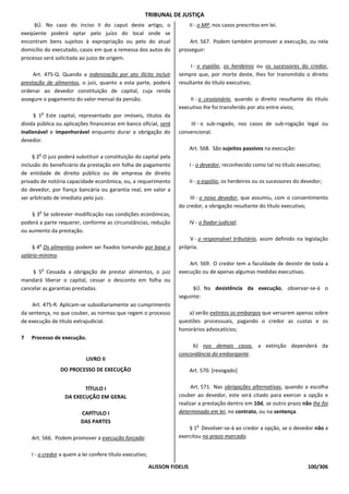 TRIBUNAL DE JUSTIÇA
     §Ú. No caso do inciso II do caput deste artigo, o                      II - o MP, nos casos prescritos em lei.
exeqüente poderá optar pelo juízo do local onde se
encontram bens sujeitos à expropriação ou pelo do atual                  Art. 567. Podem também promover a execução, ou nela
domicílio do executado, casos em que a remessa dos autos do          prosseguir:
processo será solicitada ao juízo de origem.
                                                                          I - o espólio, os herdeiros ou os sucessores do credor,
     Art. 475-Q. Quando a indenização por ato ilícito incluir        sempre que, por morte deste, Ihes for transmitido o direito
prestação de alimentos, o juiz, quanto a esta parte, poderá          resultante do título executivo;
ordenar ao devedor constituição de capital, cuja renda
assegure o pagamento do valor mensal da pensão.                          II - o cessionário, quando o direito resultante do título
                                                                     executivo Ihe foi transferido por ato entre vivos;
           o
      § 1 Este capital, representado por imóveis, títulos da
dívida pública ou aplicações financeiras em banco oficial, será          III - o sub-rogado, nos casos de sub-rogação legal ou
inalienável e impenhorável enquanto durar a obrigação do             convencional.
devedor.
                                                                            Art. 568. São sujeitos passivos na execução:
       o
     § 2 O juiz poderá substituir a constituição do capital pela
inclusão do beneficiário da prestação em folha de pagamento                 I - o devedor, reconhecido como tal no título executivo;
de entidade de direito público ou de empresa de direito
privado de notória capacidade econômica, ou, a requerimento                 II - o espólio, os herdeiros ou os sucessores do devedor;
do devedor, por fiança bancária ou garantia real, em valor a
ser arbitrado de imediato pelo juiz.                                      III - o novo devedor, que assumiu, com o consentimento
                                                                     do credor, a obrigação resultante do título executivo;
       o
    § 3 Se sobrevier modificação nas condições econômicas,
poderá a parte requerer, conforme as circunstâncias, redução                IV - o fiador judicial;
ou aumento da prestação.
                                                                         V - o responsável tributário, assim definido na legislação
       o
     § 4 Os alimentos podem ser fixados tomando por base o           própria.
salário-mínimo.
                                                                         Art. 569. O credor tem a faculdade de desistir de toda a
           o
    § 5 Cessada a obrigação de prestar alimentos, o juiz             execução ou de apenas algumas medidas executivas.
mandará liberar o capital, cessar o desconto em folha ou
cancelar as garantias prestadas.                                           §Ú. Na desistência da execução, observar-se-á o
                                                                     seguinte:
    Art. 475-R. Aplicam-se subsidiariamente ao cumprimento
da sentença, no que couber, as normas que regem o processo               a) serão extintos os embargos que versarem apenas sobre
de execução de título extrajudicial.                                 questões processuais, pagando o credor as custas e os
                                                                     honorários advocatícios;
7   Processo de execução.
                                                                          b) nos demais casos, a extinção dependerá da
                                                                     concordância do embargante.
                            LIVRO II
                DO PROCESSO DE EXECUÇÃO                                     Art. 570. [revogado]


                         TÍTULO I                                         Art. 571. Nas obrigações alternativas, quando a escolha
                  DA EXECUÇÃO EM GERAL                               couber ao devedor, este será citado para exercer a opção e
                                                                     realizar a prestação dentro em 10d, se outro prazo não Ihe foi
                         CAPÍTULO I                                  determinado em lei, no contrato, ou na sentença.
                         DAS PARTES
                                                                               o
                                                                         § 1 Devolver-se-á ao credor a opção, se o devedor não a
    Art. 566. Podem promover a execução forçada:                     exercitou no prazo marcado.


    I - o credor a quem a lei confere título executivo;

                                                          ALISSON FIDELIS                                                      100/306
 