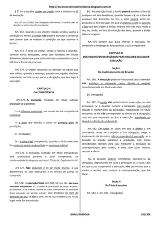 http://osconcurseirosderondonia.blogspot.com.br
         o
    § 2 Se a escolha couber ao credor, este a indicará na PI                            §Ú. Na execução fiscal, a FazPú poderá escolher o foro de
da execução.                                                                       qualquer um dos devedores, quando houver +1, ou o foro de
                                                                                   qualquer dos domicílios do réu; a ação poderá ainda ser
    - Art. 252 do CC/2002. Nas obrigações alternativas, a escolha cabe ao          proposta no foro do lugar em que se praticou o ato ou ocorreu
    devedor, se outra coisa não se estipulou.
                                                                                   o fato que deu origem à dívida, embora nele não mais resida o
                                                                                   réu, ou, ainda, no foro da situação dos bens, quando a dívida
    Art. 572. Quando o juiz decidir relação jurídica sujeita a
                                                                                   deles se originar.
condição ou termo, o credor não poderá executar a sentença
sem provar que se realizou a condição ou que ocorreu o
                                                                                        Art. 579. Sempre que, para efetivar a execução, for
termo.
                                                                                   necessário o emprego da força policial, o juiz a requisitará.
     Art. 573. É lícito ao credor, sendo o mesmo o devedor,
                                                                                                       CAPÍTULO III
cumular várias execuções, ainda que fundadas em títulos
                                                                                   DOS REQUISITOS NECESSÁRIOS PARA REALIZAR QUALQUER
diferentes, desde que para todas elas seja competente o juiz e
                                                                                                        EXECUÇÃO
idêntica a forma do processo.

                                                                                                            Seção I
     Art. 574. O credor ressarcirá ao devedor os danos que
                                                                                                 Do Inadimplemento do Devedor
este sofreu, quando a sentença, passada em julgado, declarar
inexistente, no todo ou em parte, a obrigação, que deu lugar à
                                                                                       Art. 580. A execução pode ser instaurada caso o devedor
execução.
                                                                                   não satisfaça a obrigação certa, líquida e exigível,
                                                                                   consubstanciada em título executivo.
                              CAPÍTULO II
                            DA COMPETÊNCIA
                                                                                       §Ú. [revogado]
     Art. 575. A execução, fundada em título judicial,
                                                                                       Art. 581. O credor não poderá iniciar a execução, ou nela
processar-se-á perante:
                                                                                   prosseguir, se o devedor cumprir a obrigação; mas poderá
                                                                                   recusar o recebimento da prestação, estabelecida no título
     I - os tribunais superiores, nas causas de sua competência
                                                                                   executivo, se ela não corresponder ao direito ou à obrigação;
originária;
                                                                                   caso em que requererá ao juiz a execução, ressalvado ao
                                                                                   devedor o direito de embargá-la.
      II - o juízo que decidiu a causa no primeiro grau de
jurisdição;
                                                                                        Art. 582. Em todos os casos em que é defeso a um
                                                                                   contraente, antes de cumprida a sua obrigação, exigir o
     III - [revogado]
                                                                                   implemento da do outro, não se procederá à execução, se o
                                                                                   devedor se propõe satisfazer a prestação, com meios
     IV - o juízo cível competente, quando o título executivo
                                                                                   considerados idôneos pelo juiz, mediante a execução da
for sentença penal condenatória ou sentença arbitral.
                                                                                   contraprestação pelo credor, e este, sem justo motivo,
                                                                                   recusar a oferta.
     Art. 576. A execução, fundada em título extrajudicial,
será processada perante o juízo competente, na
                                                                                         §Ú. O devedor poderá, entretanto, exonerar-se da
conformidade do disposto no Livro I, Título IV, Capítulos II e III.
                                                                                   obrigação, depositando em juízo a prestação ou a coisa; caso
                                                                                   em que o juiz suspenderá a execução, não permitindo que o
     Art. 577. Não dispondo a lei de modo diverso, o juiz
                                                                                   credor a receba, sem cumprir a contraprestação, que Ihe
determinará os atos executivos e os oficiais de justiça os
                                                                                   tocar.
cumprirão.

                                                                                                              Seção II
     Art. 578. A execução fiscal (art. 585, Vl) [ Art. 585. São títulos
executivos extrajudiciais: VI - o crédito de serventuário de justiça, de perito,                        Do Título Executivo
de intérprete, ou de tradutor, quando as custas, emolumentos ou honorários
                                    será proposta no foro do
forem aprovados por decisão judicial;]                                                 Art. 583. e Art. 584. [revogados]
domicílio do réu; se não o tiver, no de sua residência ou no do
lugar onde for encontrado.




                                                                      ISRAEL BARBOSA                                                    101/306
 