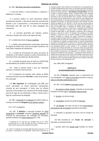 TRIBUNAL DE JUSTIÇA
     Art. 585. São títulos executivos extrajudiciais:                        embargos quando, sendo relevantes seus fundamentos, o prosseguimento da
                                                                             execução manifestamente possa causar ao executado grave dano de difícil ou
                                                                             incerta reparação, e desde que a execução já esteja garantida por penhora,
    I - a letra de câmbio, a nota promissória, a duplicata, a                depósito ou caução suficientes. - Não aplicação à Fazenda Pública: Este § não
                                                                             se aplica à execução proposta contra a Fazenda Pública, pelos seguintes
debênture e o cheque;                                                        motivos: i) o efeito suspensivo depende de penhora, depósito ou caução,
                                                                             entretanto os bens da Fazenda Pública não se sujeitam à penhora, depósito
      II - a escritura pública ou outro documento público                    nem caução, não precisando garantir o juízo para opor seus embargos (pois
                                                                             não há expropriação na execução intentada contra a Fazenda Pública); ii) a
assinado pelo devedor; o documento particular assinado pelo                  expedição de precatório ou requisição de pequeno valor depende do prévio
devedor e por 2 testemunhas; o instrumento de transação                      transito em julgado (CF: art. 100, §§ 1º e 3º), de sorte que somente pode ser
                                                                             determinado o pagamento se não houver mais qualquer discussão quanto ao
referendado pelo MP, pela DP ou pelos advogados dos                          valor do executado; logo, os embargos do Estado devem, sempre, ser
transatores;                                                                 recebidos no efeito suspensivo. Em face disso, a apelação contra a sentença
                                                                             que rejeita os embargos à execução contra a Fazenda Pública há de ser
                                                                             recebida no duplo efeito, ou seja: devolutivo e suspensivo, não se aplicando,
      III - os contratos garantidos por hipoteca, penhor,                    portanto, a regra do art. 520, V (“A apelação será recebida em seu efeito
                                                                             devolutivo e suspensivo. Será, no entanto, recebida só no efeito devolutivo,
anticrese e caução, bem como os de seguro de vida;
                                                                             quando interposta de sentença que rejeitar liminarmente embargos à
                                                                             execução ou julgá-los improcedentes”). [DIDIER et alii, vol. 5, p 712 e 714] § 2o
     IV - o crédito decorrente de foro e laudêmio;                           A decisão relativa aos efeitos dos embargos poderá, a requerimento da parte,
                                                                             ser modificada ou revogada a qualquer tempo, em decisão fundamentada,
                                                                             cessando as circunstâncias que a motivaram. § 3o Quando o efeito suspensivo
    V - o crédito, documentalmente comprovado, decorrente                    atribuído aos embargos disser respeito apenas a parte do objeto da execução,
de aluguel de imóvel, bem como de encargos acessórios, tais                  essa prosseguirá quanto à parte restante. § 4o A concessão de efeito
                                                                             suspensivo aos embargos oferecidos por um dos executados não suspenderá a
como taxas e despesas de condomínio;
                                                                             execução contra os que não embargaram, quando o respectivo fundamento
                                                                             disser respeito exclusivamente ao embargante. § 5o Quando o excesso de
     VI - o crédito de serventuário de justiça, de perito, de                execução for fundamento dos embargos, o embargante deverá declarar na
                                                                             petição inicial o valor que entende correto, apresentando memória do cálculo,
intérprete, ou de tradutor, quando as custas, emolumentos ou
                                                                             sob pena de rejeição liminar dos embargos ou de não conhecimento desse
honorários forem aprovados por decisão judicial;                             fundamento. § 6o A concessão de efeito suspensivo não impedirá a efetivação
                                                                             dos atos de penhora e de avaliação dos bens.
     VII - a certidão de dívida ativa da FazPú da U/E/DF/T/M,
correspondente aos créditos inscritos na forma da lei;                               Arts. 588 a 590. [revogados]

     VIII - todos os demais títulos a que, por disposição                                             CAPÍTULO IV
expressa, a lei atribuir força executiva.                                                   DA RESPONSABILIDADE PATRIMONIAL
            o
     § 1 A propositura de qualquer ação relativa ao débito
                                                                                  Art. 591. O devedor responde, para o cumprimento de
constante do título executivo não inibe o credor de promover-
                                                                             suas obrigações, com todos os seus bens presentes e futuros,
lhe a execução.
                                                                             salvo as restrições estabelecidas em lei.
            o
     § 2 Não dependem de homologação pelo STF, para
                                                                                     Art. 592. Ficam sujeitos à execução os bens:
serem executados, os títulos executivos extrajudiciais,
oriundos de país estrangeiro. O título, para ter eficácia
                                                                                 I - do sucessor a título singular, tratando-se de execução
executiva, há de satisfazer aos requisitos de formação exigidos
                                                                             fundada em direito real ou obrigação reipersecutória;
pela lei do lugar de sua celebração e indicar o Brasil como o
lugar de cumprimento da obrigação.
                                                                                     II - do sócio, nos termos da lei;

    Art. 586. A execução para cobrança de crédito fundar-se-
                                                                                     III - do devedor, quando em poder de terceiros;
á sempre em título de obrigação certa, líquida e exigível.

        o       o
                                                                                  IV - do cônjuge, nos casos em que os seus bens próprios,
    § 1 e § 2 [revogados]
                                                                             reservados ou de sua meação respondem pela dívida;

     Art. 587. É definitiva a execução fundada em título
extrajudicial; é provisória enquanto pendente apelação da                        V - alienados ou gravados com ônus real em fraude de
sentença de improcedência dos embargos do executado,                         execução.
quando recebidos com efeito suspensivo (art. 739).
                                                                                   Art. 593. Considera-se em fraude de execução a
    - A referência ao art. 739 deve ser entendida como ao art. 739-A,        alienação ou oneração de bens:
    acrescido pela Lei n. 11.382, de 2006, que trata os requisitos para se
    conferir efeito suspensivo aos embargos do executado.
                                                                                     I - quando sobre eles pender ação fundada em direito
- Art. 739-A. Os embargos do executado não terão efeito suspensivo. § 1o O   real;
juiz poderá, a requerimento do embargante, atribuir efeito suspensivo aos
                                                               ALISSON FIDELIS                                                                    102/306
 