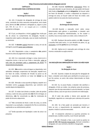 http://osconcurseirosderondonia.blogspot.com.br
                        CAPÍTULO II                                           Art. 628. Havendo benfeitorias indenizáveis feitas na
            DA EXECUÇÃO PARA A ENTREGA DE COISA                         coisa pelo devedor ou por terceiros, de cujo poder ela houver
                                                                        sido tirada, a liquidação prévia é obrigatória. Se houver saldo
                            Seção I                                     em favor do devedor, o credor o depositará ao requerer a
                   Da Entrega de Coisa Certa                            entrega da coisa; se houver saldo em favor do credor, este
                                                                        poderá cobrá-lo nos autos do mesmo processo.
      Art. 621. O devedor de obrigação de entrega de coisa
certa, constante de título executivo extrajudicial, será citado                                   Seção II
para, dentro de 10d, satisfazer a obrigação ou, seguro o juízo                           Da Entrega de Coisa Incerta
(art. 737, II) [ art. 737, II – art. revogado pela Lei n. 11.382/06],
apresentar embargos.                                                          Art. 629. Quando a execução recair sobre coisas
                                                                        determinadas pelo gênero e quantidade, o devedor será
    §Ú. O juiz, ao despachar a inicial, poderá fixar multa por          citado para entregá-las individualizadas, se Ihe couber a
dia de atraso no cumprimento da obrigação, ficando o                    escolha; mas se essa couber ao credor, este a indicará na PI.
respectivo valor sujeito a alteração, caso se revele insuficiente
ou excessivo.                                                               Art. 630. Qualquer das partes poderá, em 48h, impugnar
                                                                        a escolha feita pela outra, e o juiz decidirá de plano, ou, se
    Art. 622. O devedor poderá depositar a coisa, em vez de             necessário, ouvindo perito de sua nomeação.
entregá-la, quando quiser opor embargos.
                                                                             Art. 631. Aplicar-se-á à execução para entrega de coisa
     Art. 623. Depositada a coisa, o exeqüente não poderá               incerta o estatuído na seção anterior.
levantá-la antes do julgamento dos embargos.

     Art. 624. Se o executado entregar a coisa, lavrar-se-á o
respectivo termo e dar-se-á por finda a execução, salvo se                                 CAPÍTULO III
esta tiver de prosseguir para o pagamento de frutos ou                  DA EXECUÇÃO DAS OBRIGAÇÕES DE FAZER E DE NÃO FAZER
ressarcimento de prejuízos.
                                                                                                  Seção I
    Art. 625. Não sendo a coisa entregue ou depositada, nem                                Da Obrigação de Fazer
admitidos embargos suspensivos da execução, expedir-se-á,
em favor do credor, mandado de imissão na posse ou de                        Art. 632. Quando o objeto da execução for obrigação de
busca e apreensão, conforme se tratar de imóvel ou de                   fazer, o devedor será citado para satisfazê-la no prazo que o
móvel.                                                                  juiz Ihe assinar, se outro não estiver determinado no título
                                                                        executivo.
    Art. 626. Alienada a coisa quando já litigiosa, expedir-se-á
mandado contra o terceiro adquirente, que somente será                       Art. 633. Se, no prazo fixado, o devedor não satisfizer a
ouvido depois de depositá-la.                                           obrigação, é lícito ao credor, nos próprios autos do processo,
                                                                        requerer que ela seja executada à custa do devedor, ou haver
    Art. 627. O credor tem direito a receber, além de perdas            perdas e danos; caso em que ela se converte em indenização.
e danos, o valor da coisa, quando esta não Ihe for entregue, se
deteriorou, não for encontrada ou não for reclamada do                        §Ú. O valor das perdas e danos será apurado em
poder de terceiro adquirente.                                           liquidação, seguindo-se a execução para cobrança de quantia
                                                                        certa.
        o
     § 1 Não constando do título o valor da coisa, ou sendo
impossível a sua avaliação, o exeqüente far-lhe-á a estimativa,               Art. 634. Se o fato puder ser prestado por terceiro, é
sujeitando-se ao arbitramento judicial.                                 lícito ao juiz, a requerimento do exeqüente, decidir que
                                                                        aquele o realize à custa do executado.
        o
     § 2 Serão apurados em liquidação o valor da coisa e os
prejuízos.                                                                  §Ú. O exeqüente adiantará as quantias previstas na
                                                                        proposta que, ouvidas as partes, o juiz houver aprovado.

                                                                                Art. 635. Prestado o fato, o juiz ouvirá as partes no
                                                                        prazo de 10d; não havendo impugnação, dará por cumprida a
                                                                        obrigação; em caso contrário, decidirá a impugnação.
                                                             ISRAEL BARBOSA                                                   105/306
 