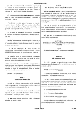 TRIBUNAL DE JUSTIÇA
    Art. 636. Se o contratante não prestar o fato no prazo, ou                                                 Seção III
se o praticar de modo incompleto ou defeituoso, poderá o                                     Das Disposições Comuns às Seções Precedentes
credor requerer ao juiz, no prazo de 10d, que o autorize a
concluí-lo, ou a repará-lo, por conta do contratante.                                     Art. 644. A sentença relativa a obrigação de fazer ou não
                                                                                     fazer cumpre-se de acordo com o art. 461 [ Art. 461. Na ação que
     §Ú. Ouvido o contratante no prazo de 5d, o juiz mandará                         tenha por objeto o cumprimento de obrigação de fazer ou não fazer, o juiz
                                                                                     concederá a tutela específica da obrigação ou, se procedente o pedido,
avaliar o custo das despesas necessárias e condenará o
                                                                                     determinará providências que assegurem o resultado prático equivalente ao
contratante a pagá-lo.
                                                                                     do adimplemento.],   observando-se, subsidiariamente, o disposto
                                                                                     neste Capítulo.
      Art. 637. Se o credor quiser executar, ou mandar
executar, sob sua direção e vigilância, as obras e trabalhos
                                                                                           Art. 645. Na execução de obrigação de fazer ou não
necessários à prestação do fato, terá preferência, em
                                                                                     fazer, fundada em título extrajudicial, o juiz, ao despachar a
igualdade de condições de oferta, ao terceiro.
                                                                                     inicial, fixará multa por dia de atraso no cumprimento da
                                                                                     obrigação e a data a partir da qual será devida.
     §Ú. O direito de preferência será exercido no prazo de
5d, contados da apresentação da proposta pelo terceiro (art.
                                                                                         §Ú. Se o valor da multa estiver previsto no título, o juiz
634, §Ú).
                                                                                     poderá reduzi-lo se excessivo.

      - Art. 634. Se o fato puder ser prestado por terceiro, é lícito ao juiz, a
                                                                                                         CAPÍTULO IV
requerimento do exeqüente, decidir que aquele o realize à custa do executado.
§Ú. O exeqüente adiantará as quantias previstas na proposta que, ouvidas as             DA EXECUÇÃO POR QUANTIA CERTA CONTRA DEVEDOR
partes, o juiz houver aprovado.                                                                           SOLVENTE

      Art. 638. Nas obrigações de fazer, quando for                                                             Seção I
convencionado que o devedor a faça pessoalmente, o credor                                 Da Penhora, da Avaliação e da Expropriação de Bens
poderá requerer ao juiz que Ihe assine prazo para cumpri-la.

     §Ú. Havendo recusa ou mora do devedor, a obrigação                                                           Subseção I
pessoal do devedor converter-se-á em perdas e danos,                                                        Das Disposições Gerais
aplicando-se outrossim o disposto no art. 633.
                                                                                         Art. 646. A execução por quantia certa tem por objeto
- Art. 633. Se, no prazo fixado, o devedor não satisfizer a obrigação, é lícito ao   expropriar bens do devedor, a fim de satisfazer o direito do
credor, nos próprios autos do processo, requerer que ela seja executada à
                                                                                     credor (art. 591).
custa do devedor, ou haver perdas e danos; caso em que ela se converte em
indenização. §Ú. O valor das perdas e danos será apurado em liquidação,
seguindo-se a execução para cobrança de quantia certa.                                    Art. 647. A expropriação consiste:

     Arts. 639 a 641. [revogados]                                                         I - na adjudicação em favor do exeqüente ou das pessoas
                                                                                     indicadas no § 2o do art. 685-A desta Lei;
                               Seção II
                      Da Obrigação de Não Fazer                                           - Art. 685-A. É lícito ao exeqüente, oferecendo preço não inferior ao da
                                                                                     avaliação, requerer lhe sejam adjudicados os bens penhorados. § 2o Idêntico
     Art. 642. Se o devedor praticou o ato, a cuja abstenção                         direito pode ser exercido pelo credor com garantia real, pelos credores
                                                                                     concorrentes que hajam penhorado o mesmo bem, pelo cônjuge, pelos
estava obrigado pela lei ou pelo contrato, o credor requererá
                                                                                     descendentes ou ascendentes do executado.
ao juiz que Ihe assine prazo para desfazê-lo.
                                                                                          II - na alienação por iniciativa particular;
    Art. 643. Havendo recusa ou mora do devedor, o credor
requererá ao juiz que mande desfazer o ato à sua custa,                                   III - na alienação em hasta pública;
respondendo o devedor por perdas e danos.
                                                                                          IV - no usufruto de bem móvel ou imóvel.
     §Ú. Não sendo possível desfazer-se o ato, a obrigação
resolve-se em perdas e danos.                                                            Art. 648. Não estão sujeitos à execução os bens que a lei
                                                                                     considera impenhoráveis ou inalienáveis.



                                                                     ALISSON FIDELIS                                                                   106/306
 