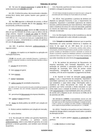 TRIBUNAL DE JUSTIÇA
    §Ú. No caso de integral pagamento no prazo de 3d, a                           § 2o Recaindo a penhora em bens imóveis, será intimado
verba honorária será reduzida pela 1/2.                                        também o cônjuge do executado.

    Art. 653. O oficial de justiça, não encontrando o devedor,                     - STJ-134. Embora intimado de penhora em imóvel do casal, o cônjuge do
                                                                                   executado pode opor Embargos de 3º para defesa de sua meação.
arrestar-lhe-á tantos bens quatos bastem para garantir a
execução.
                                                                                    Art. 655-A. Para possibilitar a penhora de dinheiro em
    §Ú. Nos 10d seguintes à efetivação do arresto, o oficial                   depósito ou aplicação financeira, o juiz, a requerimento do
de justiça procurará o devedor 3x em dias distintos; não o                     exeqüente, requisitará à autoridade supervisora do sistema
encontrando, certificará o ocorrido.                                           bancário, preferencialmente por meio eletrônico, informações
                                                                               sobre a existência de ativos em nome do executado, podendo
                                                                               no mesmo ato determinar sua indisponibilidade, até o valor
     Art. 654. Compete ao credor, dentro de 10d, contados da
                                                                               indicado na execução.
data em que foi intimado do arresto a que se refere o §Ú do
artigo anterior, requerer a citação por edital do devedor.
Findo o prazo do edital, terá o devedor o prazo a que se refere                    § 1o As informações limitar-se-ão à existência ou não de
o art. 652 [Art. 652. O executado será citado para, no prazo de 3d, efetuar    depósito ou aplicação até o valor indicado na execução.
o pagamento da dívida.] , convertendo-se o arresto em penhora
em caso de não-pagamento.                                                           § 2o Compete ao executado comprovar que as quantias
                                                                               depositadas em conta corrente referem-se à hipótese do
     Art. 655. A penhora observará, preferencialmente, a                       inciso IV do caput do art. 649 desta Lei [Art. 649. São
seguinte ordem:                                                                absolutamente impenhoráveis: IV - os vencimentos, subsídios, soldos, salários,
                                                                               remunerações, proventos de aposentadoria, pensões, pecúlios e montepios; as
                                                                               quantias recebidas por liberalidade de terceiro e destinadas ao sustento do
      I - dinheiro, em espécie ou em depósito ou aplicação em
                                                                               devedor e sua família, os ganhos de trabalhador autônomo e os honorários de
instituição financeira;
                                                                               profissional liberal, observado o disposto no § 3º deste artigo [vetado];]   ou
    - STJ-328. Na execução contra instituição financeira, é penhorável o       que estão revestidas de outra forma de impenhorabilidade.
    numerário disponível, excluídas as reservas bancárias mantidas no Banco
    Central.
                                                                                     § 3o Na penhora de percentual do faturamento da
                                                                               empresa executada, será nomeado depositário, com a
     II - veículos de via terrestre;                                           atribuição de submeter à aprovação judicial a forma de
                                                                               efetivação da constrição, bem como de prestar contas
     III - bens móveis em geral;                                               mensalmente, entregando ao exeqüente as quantias
                                                                               recebidas, a fim de serem imputadas no pagamento da dívida.
     IV - bens imóveis;
                                                                                     § 4o Quando se tratar de execução contra partido
     V - navios e aeronaves;                                                   político, o juiz, a requerimento do exeqüente, requisitará à
                                                                               autoridade supervisora do sistema bancário, nos termos do
     VI - ações e quotas de sociedades empresárias;                            que estabelece o caput deste artigo, informações sobre a
                                                                               existência de ativos tão-somente em nome do órgão
    - Art. 685-A, § 4º. No caso de penhora de quota, procedida por exeqüente   partidário que tenha contraído a dívida executada ou que
    alheio à sociedade, esta será intimada, assegurando preferência aos        tenha dado causa a violação de direito ou ao dano, ao qual
    sócios.                                                                    cabe exclusivamente a responsabilidade pelos atos praticados,
                                                                               de acordo com o disposto no art. 15-A da Lei no 9.096, de 19
     VII - percentual do faturamento de empresa devedora;                      de setembro de 1995.

     VIII - pedras e metais preciosos;                                             - Art. 15-A da Lei n. 9.096/95. A responsabilidade, inclusive civil, cabe
                                                                                   exclusivamente ao órgão partidário municipal, estadual ou nacional que
                                                                                   tiver dado causa ao não cumprimento da obrigação, à violação de direito,
    IX - títulos da dívida pública da U/E/DF com cotação em                        a dano a outrem ou a qualquer ato ilícito, excluída a solidariedade de
mercado;                                                                           outros órgãos de direção partidária. [acrescido pela Lei n. 11.694/08]


     X - títulos e valores mobiliários com cotação em mercado;                      Art. 655-B. Tratando-se de penhora em bem indivisível, a
                                                                               meação do cônjuge alheio à execução recairá sobre o produto
     XI - outros direitos.                                                     da alienação do bem.

     § 1o Na execução de crédito com garantia hipotecária,                         Art. 656. A parte poderá requerer a substituição da
pignoratícia   ou     anticrética,   a   penhora     recairá,                  penhora:
preferencialmente, sobre a coisa dada em garantia; se a coisa
pertencer a terceiro garantidor, será também esse intimado                          I - se não obedecer à ordem legal;
da penhora.

                                                                ALISSON FIDELIS                                                                   108/306
 