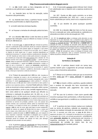 http://osconcurseirosderondonia.blogspot.com.br
     II - se não incidir sobre os bens designados em lei,                                 § 3o O executado somente poderá oferecer bem imóvel
contrato ou ato judicial para o pagamento;                                            em substituição caso o requeira com a expressa anuência do
                                                                                      cônjuge.
    III - se, havendo bens no foro da execução, outros
houverem sido penhorados;                                                                   Art. 657. Ouvida em 3d a parte contrária, se os bens
                                                                                      inicialmente penhorados (art. 652) [652 – ordem de penhora]
    IV - se, havendo bens livres, a penhora houver recaído                            forem substituídos por outros, lavrar-se-á o respectivo termo.
sobre bens já penhorados ou objeto de gravame;
                                                                                            §Ú. O juiz decidirá de plano quaisquer questões
     V - se incidir sobre bens de baixa liquidez;                                     suscitadas.

      VI - se fracassar a tentativa de alienação judicial do bem;                          Art. 658. Se o devedor não tiver bens no foro da causa,
ou                                                                                    far-se-á a execução por carta, penhorando-se, avaliando-se e
                                                                                      alienando-se os bens no foro da situação (art. 747).
    VII - se o devedor não indicar o valor dos bens ou omitir
qualquer das indicações a que se referem os incisos I a IV do                         - Art. 747. Na execução por carta, os embargos serão oferecidos no juízo
                                                                                      deprecante ou no juízo deprecado, mas a competência para julgá-los é do
§Ú do art. 668 desta Lei.                                                             juízo deprecante, salvo se versarem unicamente vícios ou defeitos da penhora,
                                                                                      avaliação ou alienação dos bens. - Art. 20 da Lei n. 6.830/80 (LEF). Na
-Art. 668. O executado pode, no prazo de 10d após intimado da penhora,                execução por carta, os embargos do executado serão oferecidos no juízo
requerer a substituição do bem penhorado, desde que comprove cabalmente               deprecado, que os remeterá ao juízo deprecante, para instrução e julgamento.
                                                                                      §ún. Quando os embargos tiverem por objeto vícios ou irregularidades de atos
que a substituição não trará prejuízo algum ao exeqüente e será menos
                                                                                      do próprio juízo deprecado, caber-lhe-á unicamente o julgamento dessa
onerosa para ele devedor (art. 17, incisos IV e VI, e art. 620). - Art. 17. Reputa-
                                                                                      matéria. - STJ-46. Na execução por carta, os embargos do devedor serão
se litigante de má-fé aquele que: IV - opuser resistência injustificada ao            decididos no juízo deprecante, salvo se versarem unicamente vícios ou
andamento do processo; Vl - provocar incidentes manifestamente infundados.            defeitos da penhora, avaliação ou alienação dos bens.
- Art. 620. Quando por vários meios o credor puder promover a execução, o
juiz mandará que se faça pelo modo menos gravoso para o devedor. §Ú. Na
                                                                                                                  Subseção III
hipótese prevista neste artigo, ao executado incumbe: I - quanto aos bens
imóveis, indicar as respectivas matrículas e registros, situá-los e mencionar as                            Da Penhora e do Depósito
divisas e confrontações; II - quanto aos móveis, particularizar o estado e o
lugar em que se encontram; III - quanto aos semoventes, especificá-los,                     Art. 659. A penhora deverá incidir em tantos bens
indicando o número de cabeças e o imóvel em que se encontram; IV - quanto
                                                                                      quantos bastem para o pagamento do principal atualizado,
aos créditos, identificar o devedor e qualificá-lo, descrevendo a origem da
dívida, o título que a representa e a data do vencimento; e                           juros, custas e honorários advocatícios.

                                                                                               o
      § 1o É dever do executado (art. 600) [Art. 600. Considera-se                         § 1 Efetuar-se-á a penhora onde quer que se encontrem
atentatório à dignidade da Justiça o ato do executado que: I - frauda a               os bens, ainda que sob a posse, detenção ou guarda de
execução; II - se opõe maliciosamente à execução, empregando ardis e meios            terceiros.
artificiosos; III - resiste injustificadamente às ordens judiciais; IV - intimado,
não indica ao juiz, em 5d, quais são e onde se encontram os bens sujeitos à                    o
                                                                                           § 2 Não se levará a efeito a penhora, quando evidente
penhora e seus respectivos valores.] , no prazo fixado pelo juiz, indicar             que o produto da execução dos bens encontrados será
onde se encontram os bens sujeitos à execução, exibir a prova                         totalmente absorvido pelo pagamento das custas da
de sua propriedade e, se for o caso, certidão negativa de ônus,                       execução.
bem como abster-se de qualquer atitude que dificulte ou
embarace a realização da penhora (art. 14, §Ú). [Art. 14. São                                  o
                                                                                           § 3 No caso do § anterior e bem assim quando não
deveres das partes e de todos aqueles que de qualquer forma participam do
                                                                                      encontrar quaisquer bens penhoráveis, o oficial descreverá na
processo: §Ú. Ressalvados os advogados que se sujeitam exclusivamente aos
estatutos da OAB, a violação do disposto no inciso V deste artigo constitui ato       certidão os que guarnecem a residência ou o estabelecimento
atentatório ao exercício da jurisdição, podendo o juiz, sem prejuízo das              do devedor.
sanções criminais, civis e processuais cabíveis, aplicar ao responsável multa
em montante a ser fixado de acordo com a gravidade da conduta e não                             o
                                                                                           § 4 A penhora de bens imóveis realizar-se-á mediante
superior a 20% do valor da causa; não sendo paga no prazo estabelecido,
                                                                                      auto ou termo de penhora, cabendo ao exeqüente, sem
contado do trânsito em julgado da decisão final da causa, a multa será
inscrita sempre como dívida ativa da União ou do Estado. - O STF julgou
                                                                                      prejuízo da imediata intimação do executado (art. 652, § 4º)
procedente o pedido formulado na ADIN nº 2.652-6, para, sem redução de                [Art. 652. O executado será citado para, no prazo de 3d, efetuar o
texto, emprestar à expressão “ressalvados os advogados que se sujeitam                pagamento da dívida. § 4º A intimação do executado far-se-á na pessoa de
exclusivamente aos estatutos da OAB”, contida no §ún. deste art. 14,                  seu advogado; não o tendo, será intimado pessoalmente.] , providenciar,
declaração parcial de nulidade sem redução de texto, para abranger                    para presunção absoluta de conhecimento por terceiros, a
advogados do setor privado e do setor público.]                                       respectiva averbação no ofício imobiliário, mediante a
                                                                                      apresentação de certidão de inteiro teor do ato,
    § 2o A penhora pode ser substituída por fiança bancária                           independentemente de mandado judicial.
ou seguro garantia judicial, em valor não inferior ao do débito
constante da inicial, +30%.
                                                                         ISRAEL BARBOSA                                                                 109/306
 