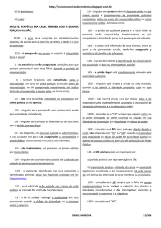 http://osconcurseirosderondonia.blogspot.com.br
    d) de banimento;                                                   LXI - ninguém será preso senão em flagrante delito ou por
                                                                   ordem escrita e fundamentada de autoridade judiciária
    e) cruéis;                                                     competente, salvo nos casos de transgressão militar ou crime
                                                                   propriamente militar, definidos em lei;
MACETE: PERPÉTUA ERA CRUEL MORREU COM A BANANA
FORÇADA NA MÃO.                                                        LXII - a prisão de qualquer pessoa e o local onde se
                                                                   encontre serão comunicados imediatamente ao juiz
     XLVIII - a pena será cumprida em estabelecimentos             competente e à família do preso ou à pessoa por ele indicada;
distintos, de acordo com a natureza do delito, a idade e o sexo
do apenado;                                                             LXIII - o preso será informado de seus direitos, entre os
                                                                   quais o de permanecer calado, sendo-lhe assegurada a
      XLIX - é assegurado aos presos o respeito à integridade      assistência da família e de advogado;
física e moral;
                                                                        LXIV - o preso tem direito à identificação dos responsáveis
    L - às presidiárias serão asseguradas condições para que       por sua prisão ou por seu interrogatório policial;
possam permanecer com seus filhos durante o período de
amamentação;                                                           LXV - a prisão ilegal será imediatamente relaxada pela
                                                                   autoridade judiciária;
        LI - nenhum brasileiro será extraditado, salvo o
naturalizado, em caso de crime comum, praticado antes da                LXVI - ninguém será levado à prisão ou nela mantido,
naturalização, ou de comprovado envolvimento em tráfico            quando a lei admitir a liberdade provisória, com ou sem
ilícito de entorpecentes e drogas afins, na forma da lei;          fiança;

    LII - não será concedida extradição de estrangeiro por              LXVII - não haverá prisão civil por dívida, salvo a do
crime político ou de opinião;                                      responsável pelo inadimplemento voluntário e inescusável de
                                                                   obrigação alimentícia e a do depositário infiel;
     LIII - ninguém será processado nem sentenciado senão
pela autoridade competente;                                             LXVIII - conceder-se-á "HC" sempre que alguém sofrer ou
                                                                   se achar ameaçado de sofrer violência ou coação em sua
    LIV - ninguém será privado da liberdade ou de seus bens        liberdade de locomoção, por ilegalidade ou abuso de poder;
sem o devido processo legal;
                                                                        LXIX - conceder-se-á MS para proteger direito líquido e
    LV - aos litigantes, em processo judicial ou administrativo,   certo, não amparado por "HC" ou "HD", quando o responsável
e aos acusados em geral são assegurados o contraditório e          pela ilegalidade ou abuso de poder for autoridade pública ou
ampla defesa, com os meios e recursos a ela inerentes;             agente de pessoa jurídica no exercício de atribuições do Poder
                                                                   Público;
    LVI - são inadmissíveis, no processo, as provas obtidas
por meios ilícitos;                                                    LXX - o MS coletivo pode ser impetrado por:

     LVII - ninguém será considerado culpado até o trânsito em         a) partido político com representação no CN;
julgado de sentença penal condenatória;
                                                                        b) organização sindical, entidade de classe ou associação
     LVIII - o civilmente identificado não será submetido a        legalmente constituída e em funcionamento há pelo menos
identificação criminal, salvo nas hipóteses previstas em lei;      1a, em defesa dos interesses de seus membros ou associados;
(Regulamento).
                                                                        LXXI - conceder-se-á MI sempre que a falta de norma
     LIX - será admitida ação privada nos crimes de ação           regulamentadora torne inviável o exercício dos direitos e
pública, se esta não for intentada no prazo legal;                 liberdades constitucionais e das prerrogativas inerentes à
                                                                   nacionalidade, à soberania e à cidadania;
     LX - a lei só poderá restringir a publicidade dos atos
processuais quando a defesa da intimidade ou o interesse               LXXII - conceder-se-á "HD":
social o exigirem;


                                                         ISRAEL BARBOSA                                                    11/306
 