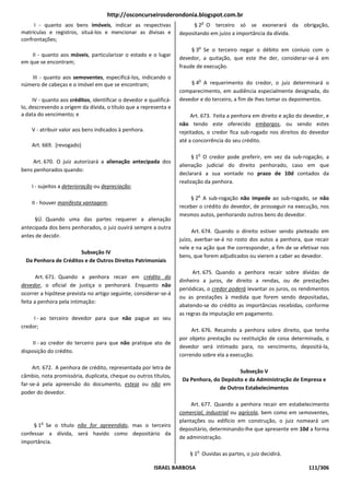 http://osconcurseirosderondonia.blogspot.com.br
                                                                                o
     I - quanto aos bens imóveis, indicar as respectivas                 § 2 O terceiro só se exonerará da obrigação,
matrículas e registros, situá-los e mencionar as divisas e          depositando em juízo a importância da dívida.
confrontações;
                                                                            o
                                                                         § 3 Se o terceiro negar o débito em conluio com o
    II - quanto aos móveis, particularizar o estado e o lugar
                                                                    devedor, a quitação, que este Ihe der, considerar-se-á em
em que se encontram;
                                                                    fraude de execução.
   III - quanto aos semoventes, especificá-los, indicando o                 o
número de cabeças e o imóvel em que se encontram;                       § 4 A requerimento do credor, o juiz determinará o
                                                                    comparecimento, em audiência especialmente designada, do
     IV - quanto aos créditos, identificar o devedor e qualificá-   devedor e do terceiro, a fim de Ihes tomar os depoimentos.
lo, descrevendo a origem da dívida, o título que a representa e
a data do vencimento; e                                                  Art. 673. Feita a penhora em direito e ação do devedor, e
                                                                    não tendo este oferecido embargos, ou sendo estes
    V - atribuir valor aos bens indicados à penhora.                rejeitados, o credor fica sub-rogado nos direitos do devedor
                                                                    até a concorrência do seu crédito.
    Art. 669. [revogado]
                                                                           o
                                                                          § 1 O credor pode preferir, em vez da sub-rogação, a
     Art. 670. O juiz autorizará a alienação antecipada dos
                                                                    alienação judicial do direito penhorado, caso em que
bens penhorados quando:
                                                                    declarará a sua vontade no prazo de 10d contados da
                                                                    realização da penhora.
    I - sujeitos a deterioração ou depreciação;
                                                                           o
                                                                        § 2 A sub-rogação não impede ao sub-rogado, se não
    II - houver manifesta vantagem.
                                                                    receber o crédito do devedor, de prosseguir na execução, nos
                                                                    mesmos autos, penhorando outros bens do devedor.
     §Ú. Quando uma das partes requerer a alienação
antecipada dos bens penhorados, o juiz ouvirá sempre a outra
                                                                         Art. 674. Quando o direito estiver sendo pleiteado em
antes de decidir.
                                                                    juízo, averbar-se-á no rosto dos autos a penhora, que recair
                                                                    nele e na ação que Ihe corresponder, a fim de se efetivar nos
                       Subseção IV
                                                                    bens, que forem adjudicados ou vierem a caber ao devedor.
  Da Penhora de Créditos e de Outros Direitos Patrimoniais

                                                                          Art. 675. Quando a penhora recair sobre dívidas de
       Art. 671. Quando a penhora recair em crédito do
                                                                    dinheiro a juros, de direito a rendas, ou de prestações
devedor, o oficial de justiça o penhorará. Enquanto não
                                                                    periódicas, o credor poderá levantar os juros, os rendimentos
ocorrer a hipótese prevista no artigo seguinte, considerar-se-á
                                                                    ou as prestações à medida que forem sendo depositadas,
feita a penhora pela intimação:
                                                                    abatendo-se do crédito as importâncias recebidas, conforme
                                                                    as regras da imputação em pagamento.
     I - ao terceiro devedor para que não pague ao seu
credor;
                                                                         Art. 676. Recaindo a penhora sobre direito, que tenha
                                                                    por objeto prestação ou restituição de coisa determinada, o
     II - ao credor do terceiro para que não pratique ato de
                                                                    devedor será intimado para, no vencimento, depositá-la,
disposição do crédito.
                                                                    correndo sobre ela a execução.

     Art. 672. A penhora de crédito, representada por letra de
                                                                                           Subseção V
câmbio, nota promissória, duplicata, cheque ou outros títulos,
                                                                     Da Penhora, do Depósito e da Administração de Empresa e
far-se-á pela apreensão do documento, esteja ou não em
                                                                                   de Outros Estabelecimentos
poder do devedor.

                                                                         Art. 677. Quando a penhora recair em estabelecimento
                                                                    comercial, industrial ou agrícola, bem como em semoventes,
        o                                                           plantações ou edifício em construção, o juiz nomeará um
     § 1 Se o título não for apreendido, mas o terceiro
                                                                    depositário, determinando-lhe que apresente em 10d a forma
confessar a dívida, será havido como depositário da
                                                                    de administração.
importância.
                                                                           o
                                                                        § 1 Ouvidas as partes, o juiz decidirá.

                                                         ISRAEL BARBOSA                                                  111/306
 