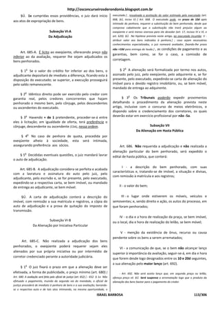 http://osconcurseirosderondonia.blogspot.com.br
     §Ú. 1x cumpridas essas providências, o juiz dará início                            executado.] , ressalvada a aceitação do valor estimado pelo executado (art.
                                                                                        668, §Ú, inciso V) [ Art. 668. O executado pode, no prazo de 10d após
aos atos de expropriação de bens.
                                                                                        intimado da penhora, requerer a substituição do bem penhorado, desde que
                                                                                        comprove cabalmente que a substituição não trará prejuízo algum ao
                               Subseção VI-A                                            exeqüente e será menos onerosa para ele devedor (art. 17, incisos IV e VI, e
                               Da Adjudicação                                           art. 620). §Ú. Na hipótese prevista neste artigo, ao executado incumbe: V -
                                                                                        atribuir valor aos bens indicados à penhora.] ; caso sejam necessários
                                                                                        conhecimentos especializados, o juiz nomeará avaliador, fixando-lhe prazo
                                                                                                               , as condições de pagamento e as
                                                                                        não +10d para entrega do laudo.]
     Art. 685-A. É lícito ao exeqüente, oferecendo preço não
                                                                                        garantias, bem como, se for o caso, a comissão de
inferior ao da avaliação, requerer lhe sejam adjudicados os
bens penhorados.                                                                        corretagem.

                                                                                                 o
           o
     § 1 Se o valor do crédito for inferior ao dos bens, o                                   § 2 A alienação será formalizada por termo nos autos,
adjudicante depositará de imediato a diferença, ficando esta à                          assinado pelo juiz, pelo exeqüente, pelo adquirente e, se for
disposição do executado; se superior, a execução prosseguirá                            presente, pelo executado, expedindo-se carta de alienação do
pelo saldo remanescente.                                                                imóvel para o devido registro imobiliário, ou, se bem móvel,
                                                                                        mandado de entrega ao adquirente.
          o
    § 2 Idêntico direito pode ser exercido pelo credor com                                           o
garantia real, pelos credores concorrentes que hajam                                          § 3 Os Tribunais poderão expedir provimentos
penhorado o mesmo bem, pelo cônjuge, pelos descendentes                                 detalhando o procedimento da alienação prevista neste
ou ascendentes do executado.                                                            artigo, inclusive com o concurso de meios eletrônicos, e
                                                                                        dispondo sobre o credenciamento dos corretores, os quais
           o
     § 3 Havendo + de 1 pretendente, proceder-se-á entre                                deverão estar em exercício profissional por não -5a.
eles à licitação; em igualdade de oferta, terá preferência o
cônjuge, descendente ou ascendente [CDA], nessa ordem.                                                             Subseção VII
                                                                                                          Da Alienação em Hasta Pública
               o
     § 4 No caso de penhora de quota, procedida por
exeqüente alheio à sociedade, esta será intimada,
assegurando preferência aos sócios.                                                          Art. 686. Não requerida a adjudicação e não realizada a
          o
                                                                                        alienação particular do bem penhorado, será expedido o
    § 5 Decididas eventuais questões, o juiz mandará lavrar                             edital de hasta pública, que conterá:
o auto de adjudicação.

                                                                                              I - a descrição do bem penhorado, com suas
    Art. 685-B. A adjudicação considera-se perfeita e acabada
                                                                                        características e, tratando-se de imóvel, a situação e divisas,
com a lavratura e assinatura do auto pelo juiz, pelo
                                                                                        com remissão à matrícula e aos registros;
adjudicante, pelo escrivão e, se for presente, pelo executado,
expedindo-se a respectiva carta, se bem imóvel, ou mandado
de entrega ao adjudicante, se bem móvel.                                                     II - o valor do bem;


     §Ú. A carta de adjudicação conterá a descrição do                                       III - o lugar onde estiverem os móveis, veículos e
imóvel, com remissão a sua matrícula e registros, a cópia do                            semoventes; e, sendo direito e ação, os autos do processo, em
auto de adjudicação e a prova de quitação do imposto de                                 que foram penhorados;
transmissão.
                                                                                            IV - o dia e a hora de realização da praça, se bem imóvel,
                              Subseção VI-B
                                                                                        ou o local, dia e hora de realização do leilão, se bem móvel;
                   Da Alienação por Iniciativa Particular
                                                                                            V - menção da existência de ônus, recurso ou causa
                                                                                        pendente sobre os bens a serem arrematados;
      Art. 685-C. Não realizada a adjudicação dos bens
penhorados, o exeqüente poderá requerer sejam eles
                                                                                             VI - a comunicação de que, se o bem não alcançar lanço
alienados por sua própria iniciativa ou por intermédio de
                                                                                        superior à importância da avaliação, seguir-se-á, em dia e hora
corretor credenciado perante a autoridade judiciária.
                                                                                        que forem desde logo designados entre os 10 e 20d seguintes,
           o
                                                                                        a sua alienação pelo maior lanço (art. 692).
     § 1 O juiz fixará o prazo em que a alienação deve ser
efetivada, a forma de publicidade, o preço mínimo (art. 680) [                                - Art. 692. Não será aceito lanço que, em segunda praça ou leilão,
Art. 680. A avaliação será feita pelo oficial de justiça (art. 652) [ - 652: § 1o Não   ofereça preço vil. §Ú. Será suspensa a arrematação logo que o produto da
efetuado o pagamento, munido da segunda via do mandado, o oficial de                    alienação dos bens bastar para o pagamento do credor.
justiça procederá de imediato à penhora de bens e a sua avaliação, lavrando-
se o respectivo auto e de tais atos intimando, na mesma oportunidade, o
                                                                           ISRAEL BARBOSA                                                                113/306
 
