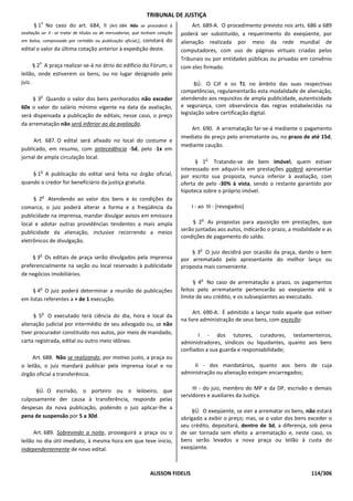 TRIBUNAL DE JUSTIÇA
          o
      § 1 No caso do art. 684, II [Art. 684. Não se procederá à                      Art. 689-A. O procedimento previsto nos arts. 686 a 689
avaliação se: II - se tratar de títulos ou de mercadorias, que tenham cotação   poderá ser substituído, a requerimento do exeqüente, por
em bolsa, comprovada por certidão ou publicação oficial;],
                                                   constará do                  alienação realizada por meio da rede mundial de
edital o valor da última cotação anterior à expedição deste.                    computadores, com uso de páginas virtuais criadas pelos
                                                                                Tribunais ou por entidades públicas ou privadas em convênio
         o
      § 2 A praça realizar-se-á no átrio do edifício do Fórum; o                com eles firmado.
leilão, onde estiverem os bens, ou no lugar designado pelo
juiz.                                                                                 §Ú. O CJF e os TJ, no âmbito das suas respectivas
                                                                                competências, regulamentarão esta modalidade de alienação,
         o
     § 3 Quando o valor dos bens penhorados não exceder                         atendendo aos requisitos de ampla publicidade, autenticidade
60x o valor do salário mínimo vigente na data da avaliação,                     e segurança, com observância das regras estabelecidas na
será dispensada a publicação de editais; nesse caso, o preço                    legislação sobre certificação digital.
da arrematação não será inferior ao da avaliação.
                                                                                    Art. 690. A arrematação far-se-á mediante o pagamento
                                                                                imediato do preço pelo arrematante ou, no prazo de até 15d,
     Art. 687. O edital será afixado no local do costume e
                                                                                mediante caução.
publicado, em resumo, com antecedência -5d, pelo -1x em
jornal de ampla circulação local.                                                           o
                                                                                      § 1 Tratando-se de bem imóvel, quem estiver
         o                                                                      interessado em adquiri-lo em prestações poderá apresentar
    § 1 A publicação do edital será feita no órgão oficial,                     por escrito sua proposta, nunca inferior à avaliação, com
quando o credor for beneficiário da justiça gratuita.                           oferta de pelo -30% à vista, sendo o restante garantido por
                                                                                hipoteca sobre o próprio imóvel.
             o
     § 2 Atendendo ao valor dos bens e às condições da
comarca, o juiz poderá alterar a forma e a freqüência da                            I - ao III - [revogados]
publicidade na imprensa, mandar divulgar avisos em emissora
                                                                                        o
local e adotar outras providências tendentes a mais ampla                            § 2 As propostas para aquisição em prestações, que
                                                                                serão juntadas aos autos, indicarão o prazo, a modalidade e as
publicidade da alienação, inclusive recorrendo a meios
                                                                                condições de pagamento do saldo.
eletrônicos de divulgação.
                                                                                       o
         o
                                                                                    § 3 O juiz decidirá por ocasião da praça, dando o bem
     § 3 Os editais de praça serão divulgados pela imprensa                     por arrematado pelo apresentante do melhor lanço ou
preferencialmente na seção ou local reservado à publicidade                     proposta mais conveniente.
de negócios imobiliários.
                                                                                        o
                                                                                     § 4 No caso de arrematação a prazo, os pagamentos
         o                                                                      feitos pelo arrematante pertencerão ao exeqüente até o
     § 4 O juiz poderá determinar a reunião de publicações
em listas referentes a + de 1 execução.                                         limite de seu crédito, e os subseqüentes ao executado.

             o                                                                        Art. 690-A. É admitido a lançar todo aquele que estiver
      § 5 O executado terá ciência do dia, hora e local da
                                                                                na livre administração de seus bens, com exceção:
alienação judicial por intermédio de seu advogado ou, se não
tiver procurador constituído nos autos, por meio de mandado,                           I - dos tutores, curadores, testamenteiros,
carta registrada, edital ou outro meio idôneo.                                  administradores, síndicos ou liquidantes, quanto aos bens
                                                                                confiados a sua guarda e responsabilidade;
     Art. 688. Não se realizando, por motivo justo, a praça ou
o leilão, o juiz mandará publicar pela imprensa local e no                           II - dos mandatários, quanto aos bens de cuja
órgão oficial a transferência.                                                  administração ou alienação estejam encarregados;


      §Ú. O escrivão, o porteiro ou o leiloeiro, que                                 III - do juiz, membro do MP e da DP, escrivão e demais
                                                                                servidores e auxiliares da Justiça.
culposamente der causa à transferência, responde pelas
despesas da nova publicação, podendo o juiz aplicar-lhe a
                                                                                    §Ú. O exeqüente, se vier a arrematar os bens, não estará
pena de suspensão por 5 a 30d.                                                  obrigado a exibir o preço; mas, se o valor dos bens exceder o
                                                                                seu crédito, depositará, dentro de 3d, a diferença, sob pena
      Art. 689. Sobrevindo a noite, prosseguirá a praça ou o                    de ser tornada sem efeito a arrematação e, neste caso, os
leilão no dia útil imediato, à mesma hora em que teve início,                   bens serão levados a nova praça ou leilão à custa do
independentemente de novo edital.                                               exeqüente.



                                                                 ALISSON FIDELIS                                                     114/306
 