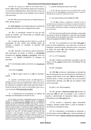 http://osconcurseirosderondonia.blogspot.com.br
     Art. 691. Se a praça ou o leilão for de diversos bens e                              V - quando realizada por preço vil (art. 692);
houver +de1 lançador, será preferido aquele que se propuser
a arrematá-los englobadamente, oferecendo para os que não                                  - Art. 692. Não será aceito lanço que, em segunda praça ou leilão,
                                                                                     ofereça preço vil. §Ú. Será suspensa a arrematação logo que o produto da
tiverem licitante preço igual ao da avaliação e para os demais                       alienação dos bens bastar para o pagamento do credor.
o de maior lanço.
                                                                                          VI - nos casos previstos neste Código (art. 698).
     Art. 692. Não será aceito lanço que, em segunda praça ou
leilão, ofereça preço vil.                                                                - Art. 698. Não se efetuará a adjudicação ou alienação de bem do
                                                                                     executado sem que da execução seja cientificado, por qualquer modo idôneo e
     §Ú. Será suspensa a arrematação logo que o produto da                           com pelo -10d de antecedência, o senhorio direto, o credor com garantia real
                                                                                     ou com penhora anteriormente averbada, que não seja de qualquer modo
alienação dos bens bastar para o pagamento do credor.
                                                                                     parte na execução.

     Art. 693. A arrematação constará de auto que será                                        o
                                                                                          § 2 No caso de procedência dos embargos, o executado
lavrado de imediato, nele mencionadas as condições pelas                             terá direito a haver do exeqüente o valor por este recebido
quais foi alienado o bem.                                                            como produto da arrematação; caso inferior ao valor do bem,
                                                                                     haverá do exeqüente também a diferença.
     §Ú. A ordem de entrega do bem móvel ou a carta de
arrematação do bem imóvel será expedida depois de                                        Art. 695. Se o arrematante ou seu fiador não pagar o
efetuado o depósito ou prestadas as garantias pelo                                   preço no prazo estabelecido, o juiz impor-lhe-á, em favor do
arrematante.                                                                         exeqüente, a perda da caução, voltando os bens a nova praça
                                                                                     ou leilão, dos quais não serão admitidos a participar o
    Art. 694. Assinado o auto pelo juiz, pelo arrematante e                          arrematante e o fiador remissos.
pelo serventuário da justiça ou leiloeiro, a arrematação
considerar-se-á perfeita, acabada e irretratável, ainda que                                   o          o
                                                                                          § 1 ao § 3 [revogados]
venham a ser julgados procedentes os embargos do
executado.                                                                                Art. 696. O fiador do arrematante, que pagar o valor do
                                                                                     lanço e a multa, poderá requerer que a arrematação Ihe seja
          o
     § 1 A arrematação poderá, no entanto, ser tornada sem                           transferida.
efeito:
                                                                                          Art. 697. [revogado]
     I - por vício de nulidade;
                                                                                         Art. 698. Não se efetuará a adjudicação ou alienação de
    II - se não for pago o preço ou se não for prestada a                            bem do executado sem que da execução seja cientificado, por
caução;                                                                              qualquer modo idôneo e com pelo -10d de antecedência, o
                                                                                     senhorio direto, o credor com garantia real ou com penhora
     III - quando o arrematante provar, nos 5d seguintes, a
                                                                                     anteriormente averbada, que não seja de qualquer modo
existência de ônus real ou de gravame (art. 686, inciso V) [Art.
                                                                                     parte na execução.
686. Não requerida a adjudicação e não realizada a alienação particular do
bem penhorado, será expedido o edital de hasta pública, que conterá: V -
menção da existência de ônus, recurso ou causa pendente sobre os bens a                   Art. 699. e Art. 700. [revogados]
serem arrematados;] não mencionado no edital;
                                                                                          Art. 701. Quando o imóvel de incapaz não alcançar em
    IV - a requerimento do arrematante, na hipótese de                               praça pelo -80% do valor da avaliação, o juiz o confiará à
embargos à arrematação (art. 746, §§ 1º e 2º);                                       guarda e administração de depositário idôneo, adiando a
                                                                                     alienação por prazo não superior a 1a.
    - Art. 746. É lícito ao executado, no prazo de 5d, contados da adjudicação,
alienação ou arrematação, oferecer embargos fundados em nulidade da
                                                                                                  o
execução, ou em causa extintiva da obrigação, desde que superveniente à                     § 1 Se, durante o adiamento, algum pretendente
penhora, aplicando-se, no que couber, o disposto neste Capítulo. - STJ-331. A
apelação interposta contra sentença que julga embargos à arrematação tem
                                                                                     assegurar, mediante caução idônea, o preço da avaliação, o
efeito meramente devolutivo. § 1o Oferecidos embargos, poderá o adquirente           juiz ordenará a alienação em praça.
desistir da aquisição. § 2o No caso do § 1o deste artigo, o juiz deferirá de plano
o requerimento, com a imediata liberação do depósito feito pelo adquirente                    o
(art. 694, § 1o, inciso IV). - Art. 694. Assinado o auto pelo juiz, pelo                   § 2 Se o pretendente à arrematação se arrepender, o
arrematante e pelo serventuário da justiça ou leiloeiro, a arrematação               juiz Ihe imporá a multa de 20% sobre o valor da avaliação, em
considerar-se-á perfeita, acabada e irretratável, ainda que venham a ser
julgados procedentes os embargos do executado. § 1º A arrematação poderá,            benefício do incapaz, valendo a decisão como título executivo.
no entanto, ser tornada sem efeito: IV – a requerimento do arrematante, na
hipótese de embargos à arrematação (art. 746, §§ 1º e 2º);


                                                                        ISRAEL BARBOSA                                                                115/306
 
