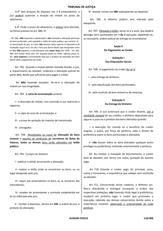 TRIBUNAL DE JUSTIÇA
         o
     § 3 Sem prejuízo do disposto nos 2 § antecedentes, o                             Vl - prestar contas nas 48h subseqüentes ao depósito.
juiz poderá autorizar a locação do imóvel no prazo do
adiamento.                                                                             Art. 706.    O leiloeiro público será indicado pelo
                                                                                  exeqüente.
         o
     § 4 Findo o prazo do adiamento, o imóvel será alienado,
na forma prevista no art. 686, Vl.                                                    Art. 707. Efetuado o leilão, lavrar-se-á o auto, que poderá
                                                                                  abranger bens penhorados em + de 1 execução, expedindo-se,
- Art. 686. Não requerida a adjudicação e não realizada a alienação particular    se necessário, ordem judicial de entrega ao arrematante.
do bem penhorado, será expedido o edital de hasta pública, que conterá: VI -
a comunicação de que, se o bem não alcançar lanço superior à importância da
avaliação, seguir-se-á, em dia e hora que forem desde logo designados entre                                Seção II
os 10 e 20d seguintes, a sua alienação pelo maior lanço (art. 692). - Art. 692.                     Do Pagamento ao Credor
Não será aceito lanço que, em segunda praça ou leilão, ofereça preço vil.
§Ú. Será suspensa a arrematação logo que o produto da alienação dos bens
                                                                                                           Subseção I
bastar para o pagamento do credor.
                                                                                                     Das Disposições Gerais
    Art. 702. Quando o imóvel admitir cômoda divisão, o juiz,
                                                                                      Art. 708. O pagamento ao credor far-se-á:
a requerimento do devedor, ordenará a alienação judicial de
parte dele, desde que suficiente para pagar o credor.
                                                                                      I - pela entrega do dinheiro;
    §Ú. Não havendo lançador, far-se-á a alienação do
                                                                                      II - pela adjudicação dos bens penhorados;
imóvel em sua integridade.

                                                                                      III - pelo usufruto de bem imóvel ou de empresa.
     Art. 703. A carta de arrematação conterá:

                                                                                                          Subseção II
     I - a descrição do imóvel, com remissão à sua matrícula e
                                                                                                     Da Entrega do Dinheiro
registros;

                                                                                        Art. 709. O juiz autorizará que o credor levante, até a
     II - a cópia do auto de arrematação; e
                                                                                  satisfação integral de seu crédito, o dinheiro depositado para
     III - a prova de quitação do imposto de transmissão.                         segurar o juízo ou o produto dos bens alienados quando:


     IV - [revogado]                                                                   I - a execução for movida só a benefício do credor
                                                                                  singular, a quem, por força da penhora, cabe o direito de
     Art. 704. Ressalvados os casos de alienação de bens                          preferência sobre os bens penhorados e alienados;
imóveis e aqueles de atribuição de corretores da Bolsa de
Valores, todos os demais bens serão alienados em leilão                                 II - não houver sobre os bens alienados qualquer outro
público.                                                                          privilégio ou preferência, instituído anteriormente à penhora.

     Art. 705. Cumpre ao leiloeiro:                                                   §Ú. Ao receber o mandado de levantamento, o credor
                                                                                  dará ao devedor, por termo nos autos, quitação da quantia
     I - publicar o edital, anunciando a alienação;                               paga.

     II - realizar o leilão onde se encontrem os bens, ou no                           Art. 710. Estando o credor pago do principal, juros,
lugar designado pelo juiz;                                                        custas e honorários, a importância que sobejar será restituída
                                                                                  ao devedor.
    III - expor aos pretendentes os bens ou as amostras das
mercadorias;                                                                           Art. 711. Concorrendo vários credores, o dinheiro ser-
                                                                                  lhes-á distribuído e entregue consoante a ordem das
     IV - receber do arrematante a comissão estabelecida em                       respectivas prelações; não havendo título legal à preferência,
lei ou arbitrada pelo juiz;                                                       receberá em primeiro lugar o credor que promoveu a
                                                                                  execução, cabendo aos demais concorrentes direito sobre a
    V - receber e depositar, dentro em 24h, à ordem do juiz, o                    importância restante, observada a anterioridade de cada
produto da alienação;                                                             penhora.


                                                                   ALISSON FIDELIS                                                       116/306
 