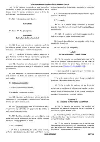 http://osconcurseirosderondonia.blogspot.com.br
     Art. 712. Os credores formularão as suas pretensões,         ordenará a expedição de carta para averbação no respectivo
requerendo as provas que irão produzir em audiência; mas a        registro.
disputa entre eles versará unicamente sobre o direito de
                                                                         o
preferência e a anterioridade da penhora.                              § 2 Constarão da carta a identificação do imóvel e cópias
                                                                  do laudo e da decisão.
    Art. 713. Findo o debate, o juiz decidirá.                           o
                                                                      § 3 [revogado]

                             Subseção III                              Art. 723. Se o imóvel estiver arrendado, o inquilino
                                                                  pagará o aluguel diretamente ao usufrutuário, salvo se houver
                                                                  administrador.
    Art. 714. e Art. 715. [revogados]
                                                                       Art. 724. O exeqüente usufrutuário poderá celebrar
                        Subseção IV                               locação do móvel ou imóvel, ouvido o executado.
               Do Usufruto de Móvel ou Imóvel
                                                                      §Ú. Havendo discordância, o juiz decidirá a melhor forma
                                                                  de exercício do usufruto.
    Art. 716. O juiz pode conceder ao exeqüente o usufruto
de móvel ou imóvel, quando o reputar menos gravoso ao                 Art. 725. ao Art. 729. [revogados]
executado e eficiente para o recebimento do crédito.
                                                                                            Seção III
     Art. 717. Decretado o usufruto, perde o executado o                       Da Execução Contra a Fazenda Pública
gozo do móvel ou imóvel, até que o exeqüente seja pago do
principal, juros, custas e honorários advocatícios.                     Art. 730. Na execução por quantia certa contra a FazPú,
                                                                  citar-se-á a devedora para opor embargos em 10d [30d]; se
    Art. 718. O usufruto tem eficácia, assim em relação ao        esta não os opuser, no prazo legal, observar-se-ão as
executado como a terceiros, a partir da publicação da decisão     seguintes regras: (Vide Lei nº 9.494, de 10.9.1997)
que o conceda.
                                                                       I - o juiz requisitará o pagamento por intermédio do
    Art. 719. Na sentença, o juiz nomeará administrador que       presidente do tribunal competente;
será investido de todos os poderes que concernem ao
usufrutuário.                                                         II - far-se-á o pagamento na ordem de apresentação do
                                                                  precatório e à conta do respectivo crédito.
    §Ú. Pode ser administrador:
                                                                       Art. 731. Se o credor for preterido no seu direito de
    I - o credor, consentindo o devedor;                          preferência, o presidente do tribunal, que expediu a ordem,
                                                                  poderá, depois de ouvido o chefe do MP, ordenar o seqüestro
    II - o devedor, consentindo o credor.
                                                                  da quantia necessária para satisfazer o débito
     Art. 720. Quando o usufruto recair sobre o quinhão do
condômino na co-propriedade, o administrador exercerá os                                  CAPÍTULO V
direitos que cabiam ao executado.                                            DA EXECUÇÃO DE PRESTAÇÃO ALIMENTÍCIA

    Art. 721. E lícito ao credor, antes da realização da praça,        Art. 732. A execução de sentença, que condena ao
requerer-lhe seja atribuído, em pagamento do crédito, o           pagamento de prestação alimentícia, far-se-á conforme o
usufruto do imóvel penhorado.                                     disposto no Capítulo IV deste Título.

                                                                      §ú. Recaindo a penhora em dinheiro, o oferecimento de
     Art. 722. Ouvido o executado, o juiz nomeará perito para
                                                                  embargos não obsta a que o exeqüente levante mensalmente
avaliar os frutos e rendimentos do bem e calcular o tempo         a importância da prestação.
necessário para o pagamento da dívida.
                                                                        Art. 733. Na execução de sentença ou de decisão, que
    I - e II - [revogados]                                        fixa os alimentos provisionais, o juiz mandará citar o devedor
                                                                  para, em 3 (três) dias, efetuar o pagamento, provar que o fez
        o
     § 1 Após a manifestação das partes sobre o laudo,            ou justificar a impossibilidade de efetuá-lo.
proferirá o juiz decisão; caso deferido o usufruto de imóvel,
                                                      ISRAEL BARBOSA                                                   117/306
 