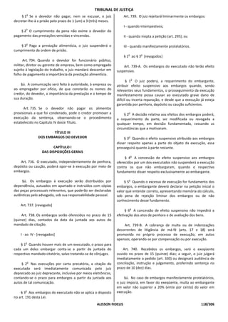 TRIBUNAL DE JUSTIÇA
        o
     § 1 Se o devedor não pagar, nem se escusar, o juiz               Art. 739. O juiz rejeitará liminarmente os embargos:
decretar-lhe-á a prisão pelo prazo de 1 (um) a 3 (três) meses.
                                                                      I - quando intempestivos;
       o
    § 2 O cumprimento da pena não exime o devedor do
pagamento das prestações vencidas e vincendas.                        II - quando inepta a petição (art. 295); ou
       o
    § 3 Paga a prestação alimentícia, o juiz suspenderá o             III - quando manifestamente protelatórios.
cumprimento da ordem de prisão.
                                                                         o       o
                                                                      § 1 ao § 3 [revogados]
      Art. 734. Quando o devedor for funcionário público,
militar, diretor ou gerente de empresa, bem como empregado           Art. 739-A. Os embargos do executado não terão efeito
sujeito à legislação do trabalho, o juiz mandará descontar em    suspensivo.
folha de pagamento a importância da prestação alimentícia.
                                                                             o
                                                                        § 1 O juiz poderá, a requerimento do embargante,
    §ú. A comunicação será feita à autoridade, à empresa ou      atribuir efeito suspensivo aos embargos quando, sendo
ao empregador por ofício, de que constarão os nomes do           relevantes seus fundamentos, o prosseguimento da execução
credor, do devedor, a importância da prestação e o tempo de      manifestamente possa causar ao executado grave dano de
sua duração.                                                     difícil ou incerta reparação, e desde que a execução já esteja
                                                                 garantida por penhora, depósito ou caução suficientes.
      Art. 735. Se o devedor não pagar os alimentos
provisionais a que foi condenado, pode o credor promover a               o
                                                                      § 2 A decisão relativa aos efeitos dos embargos poderá,
execução da sentença, observando-se o procedimento               a requerimento da parte, ser modificada ou revogada a
estabelecido no Capítulo IV deste Título.                        qualquer tempo, em decisão fundamentada, cessando as
                                                                 circunstâncias que a motivaram.
                       TÍTULO III
               DOS EMBARGOS DO DEVEDOR                                   o
                                                                      § 3 Quando o efeito suspensivo atribuído aos embargos
                                                                 disser respeito apenas a parte do objeto da execução, essa
                        CAPÍTULO I                               prosseguirá quanto à parte restante.
                  DAS DISPOSIÇÕES GERAIS
                                                                             o
                                                                      § 4 A concessão de efeito suspensivo aos embargos
    Art. 736. O executado, independentemente de penhora,         oferecidos por um dos executados não suspenderá a execução
depósito ou caução, poderá opor-se à execução por meio de        contra os que não embargaram, quando o respectivo
embargos.                                                        fundamento disser respeito exclusivamente ao embargante.

                                                                         o
     §ú. Os embargos à execução serão distribuídos por                § 5 Quando o excesso de execução for fundamento dos
dependência, autuados em apartado e instruídos com cópias        embargos, o embargante deverá declarar na petição inicial o
das peças processuais relevantes, que poderão ser declaradas     valor que entende correto, apresentando memória do cálculo,
autênticas pelo advogado, sob sua responsabilidade pessoal.      sob pena de rejeição liminar dos embargos ou de não
                                                                 conhecimento desse fundamento.
    Art. 737. [revogado]
                                                                          o
                                                                      § 6 A concessão de efeito suspensivo não impedirá a
     Art. 738. Os embargos serão oferecidos no prazo de 15       efetivação dos atos de penhora e de avaliação dos bens.
(quinze) dias, contados da data da juntada aos autos do
mandado de citação.                                                  Art. 739-B. A cobrança de multa ou de indenizações
                                                                 decorrentes de litigância de má-fé (arts. 17 e 18) será
    I - ao IV - [revogados]                                      promovida no próprio processo de execução, em autos
                                                                 apensos, operando-se por compensação ou por execução.
       o
    § 1 Quando houver mais de um executado, o prazo para
cada um deles embargar conta-se a partir da juntada do               Art. 740. Recebidos os embargos, será o exeqüente
respectivo mandado citatório, salvo tratando-se de cônjuges.     ouvido no prazo de 15 (quinze) dias; a seguir, o juiz julgará
                                                                 imediatamente o pedido (art. 330) ou designará audiência de
           o                                                     conciliação, instrução e julgamento, proferindo sentença no
    § 2 Nas execuções por carta precatória, a citação do
executado será imediatamente comunicada pelo juiz                prazo de 10 (dez) dias.
deprecado ao juiz deprecante, inclusive por meios eletrônicos,
contando-se o prazo para embargos a partir da juntada aos             §ú. No caso de embargos manifestamente protelatórios,
autos de tal comunicação.                                        o juiz imporá, em favor do exeqüente, multa ao embargante
                                                                 em valor não superior a 20% (vinte por cento) do valor em
       o
    § 3 Aos embargos do executado não se aplica o disposto       execução.
no art. 191 desta Lei.
                                                    ALISSON FIDELIS                                                    118/306
 