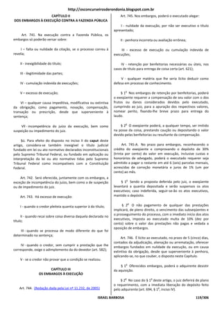 http://osconcurseirosderondonia.blogspot.com.br
                   CAPÍTULO II                                        Art. 745. Nos embargos, poderá o executado alegar:
DOS EMBARGOS À EXECUÇÃO CONTRA A FAZENDA PÚBLICA
                                                                      I - nulidade da execução, por não ser executivo o título
                                                                  apresentado;
    Art. 741. Na execução contra a Fazenda Pública, os
embargos só poderão versar sobre:                                     II - penhora incorreta ou avaliação errônea;

     I – falta ou nulidade da citação, se o processo correu à          III - excesso de execução ou cumulação indevida de
revelia;                                                          execuções;

    II - inexigibilidade do título;                                   IV - retenção por benfeitorias necessárias ou úteis, nos
                                                                  casos de título para entrega de coisa certa (art. 621);
    III - ilegitimidade das partes;
                                                                      V - qualquer matéria que lhe seria lícito deduzir como
    IV - cumulação indevida de execuções;                         defesa em processo de conhecimento.

                                                                          o
    V – excesso de execução;                                           § 1 Nos embargos de retenção por benfeitorias, poderá
                                                                  o exeqüente requerer a compensação de seu valor com o dos
     VI – qualquer causa impeditiva, modificativa ou extintiva    frutos ou danos considerados devidos pelo executado,
da obrigação, como pagamento, novação, compensação,               cumprindo ao juiz, para a apuração dos respectivos valores,
transação ou prescrição, desde que superveniente à                nomear perito, fixando-lhe breve prazo para entrega do
sentença;                                                         laudo.

                                                                          o
     Vll - incompetência do juízo da execução, bem como               § 2 O exeqüente poderá, a qualquer tempo, ser imitido
suspeição ou impedimento do juiz.                                 na posse da coisa, prestando caução ou depositando o valor
                                                                  devido pelas benfeitorias ou resultante da compensação.
     §ú. Para efeito do disposto no inciso II do caput deste
artigo, considera-se também inexigível o título judicial                Art. 745-A. No prazo para embargos, reconhecendo o
fundado em lei ou ato normativo declarados inconstitucionais      crédito do exeqüente e comprovando o depósito de 30%
pelo Supremo Tribunal Federal, ou fundado em aplicação ou         (trinta por cento) do valor em execução, inclusive custas e
interpretação da lei ou ato normativo tidas pelo Supremo          honorários de advogado, poderá o executado requerer seja
Tribunal Federal como incompatíveis com a Constituição            admitido a pagar o restante em até 6 (seis) parcelas mensais,
Federal.                                                          acrescidas de correção monetária e juros de 1% (um por
                                                                  cento) ao mês.
    Art. 742. Será oferecida, juntamente com os embargos, a
                                                                          o
exceção de incompetência do juízo, bem como a de suspeição             § 1 Sendo a proposta deferida pelo juiz, o exeqüente
ou de impedimento do juiz.                                        levantará a quantia depositada e serão suspensos os atos
                                                                  executivos; caso indeferida, seguir-se-ão os atos executivos,
    Art. 743. Há excesso de execução:                             mantido o depósito.

                                                                              o
    I - quando o credor pleiteia quantia superior à do título;         § 2 O não pagamento de qualquer das prestações
                                                                  implicará, de pleno direito, o vencimento das subseqüentes e
                                                                  o prosseguimento do processo, com o imediato início dos atos
     II - quando recai sobre coisa diversa daquela declarada no
                                                                  executivos, imposta ao executado multa de 10% (dez por
título;
                                                                  cento) sobre o valor das prestações não pagas e vedada a
                                                                  oposição de embargos.
     III - quando se processa de modo diferente do que foi
determinado na sentença;
                                                                       Art. 746. É lícito ao executado, no prazo de 5 (cinco) dias,
                                                                  contados da adjudicação, alienação ou arrematação, oferecer
     IV - quando o credor, sem cumprir a prestação que Ihe
                                                                  embargos fundados em nulidade da execução, ou em causa
corresponde, exige o adimplemento da do devedor (art. 582);
                                                                  extintiva da obrigação, desde que superveniente à penhora,
                                                                  aplicando-se, no que couber, o disposto neste Capítulo.
    V - se o credor não provar que a condição se realizou.
                                                                          o
                                                                      § 1 Oferecidos embargos, poderá o adquirente desistir
                       CAPÍTULO III                               da aquisição.
                 OS EMBARGOS À EXECUÇÃO
                                                                          o                o
                                                                      § 2 No caso do § 1 deste artigo, o juiz deferirá de plano
                                                                  o requerimento, com a imediata liberação do depósito feito
   Art. 744. (Redação dada pela Lei nº 11.232, de 2005)                                         o
                                                                  pelo adquirente (art. 694, § 1 , inciso IV).

                                                         ISRAEL BARBOSA                                                   119/306
 