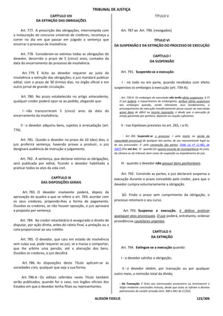 TRIBUNAL DE JUSTIÇA
                       CAPÍTULO VIII                                                                TÍTULO V
               DA EXTINÇÃO DAS OBRIGAÇÕES

     Art. 777. A prescrição das obrigações, interrompida com             Art. 787 ao Art. 790. [revogados]
a instauração do concurso universal de credores, recomeça a
correr no dia em que passar em julgado a sentença que                                     TÍTULO VI
encerrar o processo de insolvência.                                 DA SUSPENSÃO E DA EXTINÇÃO DO PROCESSO DE EXECUÇÃO

    Art. 778. Consideram-se extintas todas as obrigações do
                                                                                                 CAPÍTULO I
devedor, decorrido o prazo de 5 (cinco) anos, contados da
data do encerramento do processo de insolvência.                                                DA SUSPENSÃO


      Art. 779. É lícito ao devedor requerer ao juízo da                 Art. 791. Suspende-se a execução:
insolvência a extinção das obrigações; o juiz mandará publicar
edital, com o prazo de 30 (trinta) dias, no órgão oficial e em          I - no todo ou em parte, quando recebidos com efeito
outro jornal de grande circulação.                                  suspensivo os embargos à execução (art. 739-A);

    Art. 780. No prazo estabelecido no artigo antecedente,              - Art. 739-A. Os embargos do executado não terão efeito suspensivo. § 1º
qualquer credor poderá opor-se ao pedido, alegando que:                 O juiz poderá, a requerimento do embargante, atribuir efeito suspensivo
                                                                        aos embargos quando, sendo relevantes seus fundamentos, o
                                                                        prosseguimento da execução manifestamente possa causar ao executado
     I - não transcorreram 5 (cinco) anos da data do                    grave dano de difícil ou incerta reparação, e desde que a execução já
encerramento da insolvência;                                            esteja garantida por penhora, depósito ou caução suficientes.


     II - o devedor adquiriu bens, sujeitos à arrecadação (art.          II - nas hipóteses previstas no art. 265, I a III;
776).
                                                                          - Art. 265. Suspende-se o processo: I - pela morte ou perda da
     Art. 781. Ouvido o devedor no prazo de 10 (dez) dias, o        capacidade processual de qualquer das partes, de seu representante legal ou
juiz proferirá sentença; havendo provas a produzir, o juiz          de seu procurador; II - pela convenção das partes; (Vide Lei nº 11.481, de
designará audiência de instrução e julgamento.                      2007) [Por até 6m] III - quando for oposta exceção de incompetência do juízo,
                                                                    da câmara ou do tribunal, bem como de suspeição ou impedimento do juiz;
     Art. 782. A sentença, que declarar extintas as obrigações,
será publicada por edital, ficando o devedor habilitado a                III - quando o devedor não possuir bens penhoráveis.
praticar todos os atos da vida civil.
                                                                        Art. 792. Convindo as partes, o juiz declarará suspensa a
                        CAPÍTULO IX                                 execução durante o prazo concedido pelo credor, para que o
                  DAS DISPOSIÇÕES GERAIS
                                                                    devedor cumpra voluntariamente a obrigação.

      Art. 783. O devedor insolvente poderá, depois da
                                                                         §Ú. Findo o prazo sem cumprimento da obrigação, o
aprovação do quadro a que se refere o art. 769, acordar com
os seus credores, propondo-lhes a forma de pagamento.               processo retomará o seu curso.
Ouvidos os credores, se não houver oposição, o juiz aprovará
a proposta por sentença.                                                  Art. 793. Suspensa a execução, é defeso praticar
                                                                    quaisquer atos processuais. O juiz poderá, entretanto, ordenar
    Art. 784. Ao credor retardatário é assegurado o direito de      providências cautelares urgentes.
disputar, por ação direta, antes do rateio final, a prelação ou a
cota proporcional ao seu crédito.
                                                                                                  CAPÍTULO II
                                                                                                 DA EXTINÇÃO
    Art. 785. O devedor, que caiu em estado de insolvência
sem culpa sua, pode requerer ao juiz, se a massa o comportar,
que Ihe arbitre uma pensão, até a alienação dos bens.                    Art. 794. Extingue-se a execução quando:
Ouvidos os credores, o juiz decidirá.
                                                                         I - o devedor satisfaz a obrigação;
      Art. 786. As disposições deste Título aplicam-se às
sociedades civis, qualquer que seja a sua forma.                         II - o devedor obtém, por transação ou por qualquer
                                                                    outro meio, a remissão total da dívida;
     Art. 786-A - Os editais referidos neste Título também
serão publicados, quando for o caso, nos órgãos oficiais dos            - Da Transação. É lícito aos interessados prevenirem ou terminarem o
Estados em que o devedor tenha filiais ou representantes.               litígio mediante concessões mútuas, desde que estas se refiram a direitos
                                                                        patrimoniais de caráter privado (arts. 840 e 841 do CC/02).

                                                       ALISSON FIDELIS                                                                122/306
 