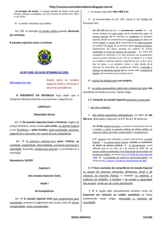 http://osconcurseirosderondonia.blogspot.com.br
   - Da Remissão das dívidas. A remissão (perdão) da dívida, aceita pelo
                                       ão                                        I - as causas cujo valor não +40x S.m;
   devedor, extingue a obrigação, mas sem prejuízo de terceiro (art. 385 e
   ss. do CC/02).
                                                                                 II - as enumeradas no art. 275, inciso II, do Código de
    III - o credor renunciar ao crédito.                                     Processo Civil;

     Art. 795. A extinção só produz efeito quando declarada                          Art. 275. CPC Observar-se-á o procedimento sumário: II - nas
                                                                                                                á
                                                                                     causas, qualquer que seja o valor: a) de arrendamento rural e de
                                                                                                             ja
por sentença.
                                                                                     parceria agrícola; b) de cobrança ao condômino de quaisquer
                                                                                     quantias devidas ao condomínio; c) de ressarcimento por danos em
8 Juizados especiais cíveis e criminais.                                             prédio urbano ou rústico; d) de ressarcimento por danos causados
                                                                                     em acidente de veículo de via terrestre; e) de cobrança de seguro,
                                                                                     relativamente aos danos causados em acidente de veículo,
                                                                                     ressalvados os casos de processo de execução - Art. 475-A [Da
                                                                                                                            execução;
                                                                                     Liquidação de Sentença], § 3º. Nos processos sob procedimento
                                                                                     comum sumário, referidos no ar 275, inc. II, alíneas ‘d’ e ‘e’ desta
                                                                                                                    art.
                                                                                     Lei, é defesa a sentença ilíquida, cumprindo ao juiz, se for o caso,
                                                                                     fixar de plano, a seu prudente critério, o valor devido. f) de
                                                                                     cobrança de honorários dos profissionais liberais, ressalvado o
                                                                                     disposto em legislação especial g) que versem sobre revogação de
                                                                                                        ção especial;
         LEI Nº 9.099, DE 26 DE SETEMBRO DE 1995.                                    doação; h) nos demais casos previstos em lei.


                                      Dispõe sobre os Juizados                   III - a ação de despejo para uso próprio;
Mensagem de veto                      Especiais Cíveis e Criminais e
                                      dá outras providências.                    IV - as ações possessórias sobre bens imóveis de valor não
                                                                             excedente ao fixado no inciso I deste artigo
                                                                                                                   artigo.
     O PRESIDENTE DA REPÚBLICA Faço saber que o
Congresso Nacional decreta e eu sanciono a seguinte Lei:                         § 1º Compete ao Juizado Especial promover a execução:

                             CAPÍTULO I                                          I - dos seus julgados;

                         Disposições Gerais                                       II - dos títulos executivos extrajudiciais no valor de até
                                                                                                              extrajudiciais,
                                                                             40x S.m, observado o disposto no § 1º do art. 8º desta Lei.
                                                                                      ,
     Art. 1º Os Juizados Especiais Cíveis e Criminais órgãos da
                                            Criminais,
Justiça Ordinária, serão criados pela União, no Distrito Federal
                                             ,                                       Art. 8º Não poderão ser partes no processo instituído por esta Lei,
                                                                                                             partes,
e nos Territórios, e pelos Estados, para conciliação, processo,                      o incapaz, o preso, as pessoas jurídicas de direito público, as
                                                                                     empresas públicas da União, a massa falida e o insolvente civil.
julgamento e execução, nas causas de sua competência
                                            competência.
                                                                                     § 1o Somente serão admitidas a propor ação perante o Juizado
      Art. 2º O processo orientar-se-á pelos critérios da                            Especial: I - as pessoas físicas capazes excluídos os cessionários
                                                                                                                  icas capazes,
oralidade, simplicidade, informalidade, economia processual e                        de direito de pessoas jurídicas II - as microempresas, assim
                                                                                                               jurídicas;
celeridade, buscando, sempre que possível, a conciliação ou a
                                           ,                                         definidas pela Lei no 9.841, de 5 de outubro de 1999 III - as
                                                                                                                                            1999;
                                                                                     pessoas jurídicas qualificadas como Organização da Sociedade Civil
                                                                                                            ficadas
transação.
                                                                                     de Interesse Público, nos termos da Lei no 9.790, de 23 de março de
                                                                                                         ,
                                                                                     1999; IV - as sociedades de crédito ao microempreendedor nos
                                                                                                                                microempreendedor,
Mnemônico: SICEPO                                                                    termos do art. 1o da Lei no 10.194, de 14 de fevereiro de 2001
                                                                                                                                               2001.


                              Capítulo II                                         § 2º Ficam excluídas da competência do Juizado Especial
                                                                             as causas de natureza alimentar, falimentar, fiscal e d  de
                  Dos Juizados Especiais Cíveis                              interesse da Fazenda Pública e também as relativas a
                                                                                                     Pública,
                                                                             acidentes de trabalho, a resíduos e ao estado e capacidade
                                Seção I                                      das pessoas, ainda que de cunho patrimonial
                                                                                                              patrimonial.

                          Da Competência                                          § 3º A opção pelo procedimento previsto nesta Lei
                                                                             importará em renúncia ao crédito exced
                                                                                                               excedente ao limite
     Art. 3º O Juizado Especial Cível tem competência para                   estabelecido neste artigo, excetuada a hipótese de
conciliação, processo e julgamento das causas cívei de menor
           ,                                  cíveis                         conciliação.
complexidade, assim consideradas:



                                                                 ISRAEL BARBOSA                                                               123/306
 