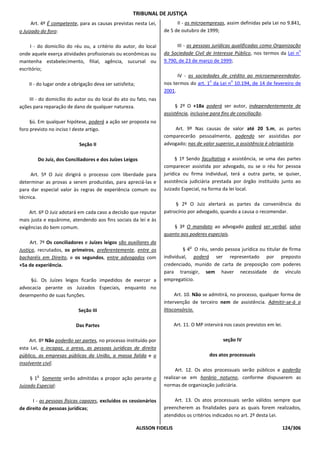 TRIBUNAL DE JUSTIÇA
      Art. 4º É competente, para as causas previstas nesta Lei,            II - as microempresas, assim definidas pela Lei no 9.841,
o Juizado do foro:                                                   de 5 de outubro de 1999;

     I - do domicílio do réu ou, a critério do autor, do local             III - as pessoas jurídicas qualificadas como Organização
                                                                                                                                  o
onde aquele exerça atividades profissionais ou econômicas ou         da Sociedade Civil de Interesse Público, nos termos da Lei n
mantenha estabelecimento, filial, agência, sucursal ou               9.790, de 23 de março de 1999;
escritório;
                                                                           IV - as sociedades de crédito ao microempreendedor,
                                                                                         o        o
    II - do lugar onde a obrigação deva ser satisfeita;              nos termos do art. 1 da Lei n 10.194, de 14 de fevereiro de
                                                                     2001.
    III - do domicílio do autor ou do local do ato ou fato, nas
ações para reparação de dano de qualquer natureza.                        § 2º O +18a poderá ser autor, independentemente de
                                                                     assistência, inclusive para fins de conciliação.
     §ú. Em qualquer hipótese, poderá a ação ser proposta no
foro previsto no inciso I deste artigo.                                  Art. 9º Nas causas de valor até 20 S.m, as partes
                                                                     comparecerão pessoalmente, podendo ser assistidas por
                            Seção II                                 advogado; nas de valor superior, a assistência é obrigatória.

        Do Juiz, dos Conciliadores e dos Juízes Leigos                    § 1º Sendo facultativa a assistência, se uma das partes
                                                                     comparecer assistida por advogado, ou se o réu for pessoa
     Art. 5º O Juiz dirigirá o processo com liberdade para           jurídica ou firma individual, terá a outra parte, se quiser,
determinar as provas a serem produzidas, para apreciá-las e          assistência judiciária prestada por órgão instituído junto ao
para dar especial valor às regras de experiência comum ou            Juizado Especial, na forma da lei local.
técnica.
                                                                          § 2º O Juiz alertará as partes da conveniência do
    Art. 6º O Juiz adotará em cada caso a decisão que reputar        patrocínio por advogado, quando a causa o recomendar.
mais justa e equânime, atendendo aos fins sociais da lei e às
exigências do bem comum.                                                 § 3º O mandato ao advogado poderá ser verbal, salvo
                                                                     quanto aos poderes especiais.
     Art. 7º Os conciliadores e Juízes leigos são auxiliares da
                                                                                   o
Justiça, recrutados, os primeiros, preferentemente, entre os                  § 4 O réu, sendo pessoa jurídica ou titular de firma
bacharéis em Direito, e os segundos, entre advogados com             individual, poderá ser representado por preposto
+5a de experiência.                                                  credenciado, munido de carta de preposição com poderes
                                                                     para transigir, sem haver necessidade de vínculo
    §ú. Os Juízes leigos ficarão impedidos de exercer a              empregatício.
advocacia perante os Juizados Especiais, enquanto no
desempenho de suas funções.                                                Art. 10. Não se admitirá, no processo, qualquer forma de
                                                                     intervenção de terceiro nem de assistência. Admitir-se-á o
                           Seção III                                 litisconsórcio.

                          Das Partes                                        Art. 11. O MP intervirá nos casos previstos em lei.

     Art. 8º Não poderão ser partes, no processo instituído por                                    seção IV
esta Lei, o incapaz, o preso, as pessoas jurídicas de direito
público, as empresas públicas da União, a massa falida e o                                  dos atos processuais
insolvente civil.
                                                                           Art. 12. Os atos processuais serão públicos e poderão
        o
     § 1 Somente serão admitidas a propor ação perante o             realizar-se em horário noturno, conforme dispuserem as
Juizado Especial:                                                    normas de organização judiciária.

      I - as pessoas físicas capazes, excluídos os cessionários          Art. 13. Os atos processuais serão válidos sempre que
de direito de pessoas jurídicas;                                     preencherem as finalidades para as quais forem realizados,
                                                                     atendidos os critérios indicados no art. 2º desta Lei.

                                                          ALISSON FIDELIS                                                         124/306
 