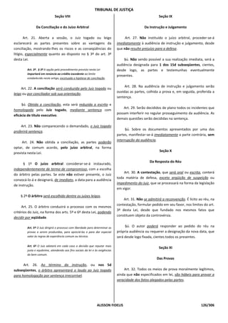 TRIBUNAL DE JUSTIÇA
                              Seção VIII                                                                 Seção IX

               Da Conciliação e do Juízo Arbitral                                              Da Instrução e Julgamento

       Art. 21. Aberta a sessão, o Juiz togado ou leigo                            Art. 27. Não instituído o juízo arbitral, proceder-se-á
esclarecerá as partes presentes sobre as vantagens da                         imediatamente à audiência de instrução e julgamento, desde
conciliação, mostrando-lhes os riscos e as conseqüências do                   que não resulte prejuízo para a defesa.
litígio, especialmente quanto ao disposto no § 3º do art. 3º
desta Lei.                                                                        §ú. Não sendo possível a sua realização imediata, será a
                                                                              audiência designada para 1 dos 15d subseqüentes, cientes,
        Art. 3º . § 3º A opção pelo procedimento previsto nesta Lei           desde logo, as partes e testemunhas eventualmente
        importará em renúncia ao crédito excedente ao limite
                                                                              presentes.
        estabelecido neste artigo, excetuada a hipótese de conciliação.

                                                                                   Art. 28. Na audiência de instrução e julgamento serão
     Art. 22. A conciliação será conduzida pelo Juiz togado ou
                                                                              ouvidas as partes, colhida a prova e, em seguida, proferida a
leigo ou por conciliador sob sua orientação.
                                                                              sentença.
     §ú. Obtida a conciliação, esta será reduzida a escrito e
                                                                                  Art. 29. Serão decididos de plano todos os incidentes que
homologada pelo Juiz togado, mediante sentença com
                                                                              possam interferir no regular prosseguimento da audiência. As
eficácia de título executivo.
                                                                              demais questões serão decididas na sentença.
    Art. 23. Não comparecendo o demandado, o Juiz togado
                                                                                    §ú. Sobre os documentos apresentados por uma das
proferirá sentença.
                                                                              partes, manifestar-se-á imediatamente a parte contrária, sem
                                                                              interrupção da audiência.
     Art. 24. Não obtida a conciliação, as partes poderão
optar, de comum acordo, pelo juízo arbitral, na forma
                                                                                                         Seção X
prevista nesta Lei.

                                                                                                   Da Resposta do Réu
      § 1º O juízo arbitral considerar-se-á instaurado,
independentemente de termo de compromisso, com a escolha
                                                                                  Art. 30. A contestação, que será oral ou escrita, conterá
do árbitro pelas partes. Se este não estiver presente, o Juiz
                                                                              toda matéria de defesa, exceto argüição de suspeição ou
convocá-lo-á e designará, de imediato, a data para a audiência
                                                                              impedimento do Juiz, que se processará na forma da legislação
de instrução.
                                                                              em vigor.
    § 2º O árbitro será escolhido dentre os juízes leigos.
                                                                                  Art. 31. Não se admitirá a reconvenção. É lícito ao réu, na
                                                                              contestação, formular pedido em seu favor, nos limites do art.
     Art. 25. O árbitro conduzirá o processo com os mesmos
                                                                              3º desta Lei, desde que fundado nos mesmos fatos que
critérios do Juiz, na forma dos arts. 5º e 6º desta Lei, podendo
                                                                              constituem objeto da controvérsia.
decidir por eqüidade.

        Art. 5º O Juiz dirigirá o processo com liberdade para determinar as        §ú. O autor poderá responder ao pedido do réu na
        provas a serem produzidas, para apreciá-las e para dar especial       própria audiência ou requerer a designação da nova data, que
        valor às regras de experiência comum ou técnica.                      será desde logo fixada, cientes todos os presentes.

        Art. 6º O Juiz adotará em cada caso a decisão que reputar mais
                                                                                                         Seção XI
        justa e equânime, atendendo aos fins sociais da lei e às exigências
        do bem comum.
                                                                                                       Das Provas
      Art. 26. Ao término da instrução, ou nos 5d
subseqüentes, o árbitro apresentará o laudo ao Juiz togado                        Art. 32. Todos os meios de prova moralmente legítimos,
para homologação por sentença irrecorrível.                                   ainda que não especificados em lei, são hábeis para provar a
                                                                              veracidade dos fatos alegados pelas partes.




                                                                ALISSON FIDELIS                                                     126/306
 
