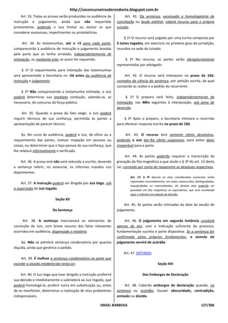 http://osconcurseirosderondonia.blogspot.com.br
     Art. 33. Todas as provas serão produzidas na audiência de             Art. 41. Da sentença, excetuada a homologatória de
instrução e julgamento, ainda que não requeridas                      conciliação ou laudo arbitral, caberá recurso para o próprio
previamente, podendo o Juiz limitar ou excluir as que                 Juizado.
considerar excessivas, impertinentes ou protelatórias.
                                                                           § 1º O recurso será julgado por uma turma composta por
     Art. 34. As testemunhas, até o +3 para cada parte,               3 Juízes togados, em exercício no primeiro grau de jurisdição,
comparecerão à audiência de instrução e julgamento levadas            reunidos na sede do Juizado.
pela parte que as tenha arrolado, independentemente de
intimação, ou mediante esta, se assim for requerido.                       § 2º No recurso, as partes serão obrigatoriamente
                                                                      representadas por advogado.
     § 1º O requerimento para intimação das testemunhas
será apresentado à Secretaria no -5d antes da audiência de                 Art. 42. O recurso será interposto no prazo de 10d,
instrução e julgamento.                                               contados da ciência da sentença, por petição escrita, da qual
                                                                      constarão as razões e o pedido do recorrente.
    § 2º Não comparecendo a testemunha intimada, o Juiz
poderá determinar sua imediata condução, valendo-se, se                    § 1º O preparo será feito, independentemente de
necessário, do concurso da força pública.                             intimação, nas 48hs seguintes à interposição, sob pena de
                                                                      deserção.
     Art. 35. Quando a prova do fato exigir, o Juiz poderá
inquirir técnicos de sua confiança, permitida às partes a                  § 2º Após o preparo, a Secretaria intimará o recorrido
apresentação de parecer técnico.                                      para oferecer resposta escrita no prazo de 10d.

     §ú. No curso da audiência, poderá o Juiz, de ofício ou a               Art. 43. O recurso terá somente efeito devolutivo,
requerimento das partes, realizar inspeção em pessoas ou              podendo o Juiz dar-lhe efeito suspensivo, para evitar dano
coisas, ou determinar que o faça pessoa de sua confiança, que         irreparável para a parte.
lhe relatará informalmente o verificado.
                                                                            Art. 44. As partes poderão requerer a transcrição da
    Art. 36. A prova oral não será reduzida a escrito, devendo        gravação da fita magnética a que alude o § 3º do art. 13 desta
a sentença referir, no essencial, os informes trazidos nos            Lei, correndo por conta do requerente as despesas respectivas.
depoimentos.
                                                                              Art. 13. § 3º Apenas os atos considerados essenciais serão
                                                                              registrados resumidamente, em notas manuscritas, datilografadas,
    Art. 37. A instrução poderá ser dirigida por Juiz leigo, sob
                                                                              taquigrafadas ou estenotipadas. Os demais atos poderão ser
a supervisão de Juiz togado.                                                  gravados em fita magnética ou equivalente, que será inutilizada
                                                                              após o trânsito em julgado da decisão.
                            Seção XII
                                                                           Art. 45. As partes serão intimadas da data da sessão de
                          Da Sentença                                 julgamento.

      Art. 38. A sentença mencionará os elementos de                       Art. 46. O julgamento em segunda instância constará
convicção do Juiz, com breve resumo dos fatos relevantes              apenas da ata, com a indicação suficiente do processo,
ocorridos em audiência, dispensado o relatório.                       fundamentação sucinta e parte dispositiva. Se a sentença for
                                                                      confirmada pelos próprios fundamentos, a súmula do
      §ú. Não se admitirá sentença condenatória por quantia           julgamento servirá de acórdão.
ilíquida, ainda que genérico o pedido.
                                                                          Art. 47. (VETADO)
    Art. 39. É ineficaz a sentença condenatória na parte que
exceder a alçada estabelecida nesta Lei.                                                          Seção XIII

     Art. 40. O Juiz leigo que tiver dirigido a instrução proferirá                    Dos Embargos de Declaração
sua decisão e imediatamente a submeterá ao Juiz togado, que
poderá homologá-la, proferir outra em substituição ou, antes               Art. 48. Caberão embargos de declaração quando, na
de se manifestar, determinar a realização de atos probatórios         sentença ou acórdão, houver obscuridade, contradição,
indispensáveis.                                                       omissão ou dúvida.

                                                           ISRAEL BARBOSA                                                          127/306
 