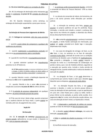 TRIBUNAL DE JUSTIÇA
    §ú. Os erros materiais podem ser corrigidos de ofício.                         I - as sentenças serão necessariamente líquidas, contendo
                                                                               a conversão em Bônus do Tesouro Nacional - BTN ou índice
     Art. 49. Os embargos de declaração serão interpostos por                  equivalente;
escrito ou oralmente, no prazo de 5d, contados da ciência da
decisão.                                                                            II - os cálculos de conversão de índices, de honorários, de
                                                                               juros e de outras parcelas serão efetuados por servidor
    Art. 50. Quando interpostos contra sentença, os                            judicial;
embargos de declaração suspenderão o prazo para recurso.
                                                                                    III - a intimação da sentença será feita, sempre que
                              Seção XIV                                        possível, na própria audiência em que for proferida. Nessa
                                                                               intimação, o vencido será instado a cumprir a sentença tão
    Da Extinção do Processo Sem Julgamento do Mérito                           logo ocorra seu trânsito em julgado, e advertido dos efeitos
                                                                               do seu descumprimento (inciso V);
    Art. 51. Extingue-se o processo, além dos casos previstos
em lei:                                                                            IV - não cumprida voluntariamente a sentença transitada
                                                                               em julgado, e tendo havido solicitação do interessado, que
    I - quando o autor deixar de comparecer a qualquer das                     poderá ser verbal, proceder-se-á desde logo à execução,
audiências do processo;                                                        dispensada nova citação;

     II - quando inadmissível o procedimento instituído por                         V - nos casos de obrigação de entregar, de fazer, ou de
esta Lei ou seu prosseguimento, após a conciliação;                            não fazer, o Juiz, na sentença ou na fase de execução,
                                                                               cominará multa diária, arbitrada de acordo com as condições
    III - quando for reconhecida a incompetência territorial;                  econômicas do devedor, para a hipótese de inadimplemento.
                                                                               Não cumprida a obrigação, o credor poderá requerer a
      IV - quando sobrevier qualquer dos impedimentos                          elevação da multa ou a transformação da condenação em
previstos no art. 8º desta Lei;                                                perdas e danos, que o Juiz de imediato arbitrará, seguindo-se
                                                                               a execução por quantia certa, incluída a multa vencida de
        Art. 8º Não poderão ser partes, no processo instituído por esta Lei,   obrigação de dar, quando evidenciada a malícia do devedor na
        o incapaz, o preso, as pessoas jurídicas de direito público, as
                                                                               execução do julgado;
        empresas públicas da União, a massa falida e o insolvente civil.

                                                                                   VI - na obrigação de fazer, o Juiz pode determinar o
    V - quando, falecido o autor, a habilitação depender de
                                                                               cumprimento por outrem, fixado o valor que o devedor deve
sentença ou não se der no prazo de 30d;
                                                                               depositar para as despesas, sob pena de multa diária;
     VI - quando, falecido o réu, o autor não promover a
                                                                                     VII - na alienação forçada dos bens, o Juiz poderá
citação dos sucessores no prazo de 30d da ciência do fato.
                                                                               autorizar o devedor, o credor ou terceira pessoa idônea a
                                                                               tratar da alienação do bem penhorado, a qual se aperfeiçoará
     § 1º A extinção do processo independerá, em qualquer
                                                                               em juízo até a data fixada para a praça ou leilão. Sendo o
hipótese, de prévia intimação pessoal das partes.
                                                                               preço inferior ao da avaliação, as partes serão ouvidas. Se o
                                                                               pagamento não for à vista, será oferecida caução idônea, nos
     § 2º No caso do inciso I deste artigo, quando comprovar
                                                                               casos de alienação de bem móvel, ou hipotecado o imóvel;
que a ausência decorre de força maior, a parte poderá ser
isentada, pelo Juiz, do pagamento das custas.
                                                                                   VIII - é dispensada a publicação de editais em jornais,
                                                                               quando se tratar de alienação de bens de pequeno valor;
                              Seção XV

                                                                                   IX - o devedor poderá oferecer embargos, nos autos da
                            Da Execução
                                                                               execução, versando sobre:
     Art. 52. A execução da sentença processar-se-á no
                                                                                    a) falta ou nulidade da citação no processo, se ele correu
próprio Juizado, aplicando-se, no que couber, o disposto no
                                                                               à revelia;
CPC, com as seguintes alterações:

                                                                                   b) manifesto excesso de execução;


                                                                ALISSON FIDELIS                                                       128/306
 