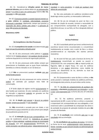 TRIBUNAL DE JUSTIÇA
     Art. 61. Consideram-se infrações penais de menor             mandado ou carta precatória, ou ainda por qualquer meio
potencial ofensivo, para os efeitos desta Lei, as contravenções   idôneo de comunicação.
penais e os crimes a que a lei comine pena máxima não +2a,
cumulada ou não com multa.                                            §ú. Dos atos praticados em audiência considerar-se-ão
                                                                  desde logo cientes as partes, os interessados e defensores.
    Art. 62. O processo perante o Juizado Especial orientar-se-
á pelos critérios da oralidade, informalidade, economia                Art. 68. Do ato de intimação do autor do fato e do
processual e celeridade, objetivando, sempre que possível, a      mandado de citação do acusado, constará a necessidade de
reparação dos danos sofridos pela vítima e a aplicação de         seu comparecimento acompanhado de advogado, com a
pena não privativa de liberdade.                                  advertência de que, na sua falta, ser-lhe-á designado defensor
                                                                  público.
Mnemônico: ICEPO
                                                                                              Seção II
                           Seção I
                                                                                        Da Fase Preliminar
           Da Competência e dos Atos Processuais
                                                                       Art. 69. A autoridade policial que tomar conhecimento da
    Art. 63. A competência do Juizado será determinada pelo       ocorrência lavrará termo circunstanciado e o encaminhará
lugar em que foi praticada a infração penal.                      imediatamente ao Juizado, com o autor do fato e a vítima,
                                                                  providenciando-se as requisições dos exames periciais
      Art. 64. Os atos processuais serão públicos e poderão       necessários.
realizar-se em horário noturno e em qualquer dia da semana,
conforme dispuserem as normas de organização judiciária.                §ú. Ao autor do fato que, após a lavratura do termo, for
                                                                  imediatamente encaminhado ao juizado ou assumir o
    Art. 65. Os atos processuais serão válidos sempre que         compromisso de a ele comparecer, não se imporá prisão em
preencherem as finalidades para as quais foram realizados,        flagrante, nem se exigirá fiança. Em caso de violência
atendidos os critérios indicados no art. 62 desta Lei.            doméstica, o juiz poderá determinar, como medida de
                                                                  cautela, seu afastamento do lar, domicílio ou local de
    § 1º Não se pronunciará qualquer nulidade sem que             convivência com a vítima.
tenha havido prejuízo.
                                                                       Art. 70. Comparecendo o autor do fato e a vítima, e não
    § 2º A prática de atos processuais em outras comarcas         sendo possível a realização imediata da audiência preliminar,
poderá ser solicitada por qualquer meio hábil de                  será designada data próxima, da qual ambos sairão cientes.
comunicação.
                                                                       Art. 71. Na falta do comparecimento de qualquer dos
     § 3º Serão objeto de registro escrito exclusivamente os      envolvidos, a Secretaria providenciará sua intimação e, se for
atos havidos por essenciais. Os atos realizados em audiência      o caso, a do responsável civil, na forma dos arts. 67 e 68 desta
de instrução e julgamento poderão ser gravados em fita            Lei.
magnética ou equivalente.
                                                                         Art. 72. Na audiência preliminar, presente o
     Art. 66. A citação será pessoal e far-se-á no próprio        representante do MP, o autor do fato e a vítima e, se possível,
Juizado, sempre que possível, ou por mandado.                     o responsável civil, acompanhados por seus advogados, o Juiz
                                                                  esclarecerá sobre a possibilidade da composição dos danos e
     §ú. Não encontrado o acusado para ser citado, o Juiz         da aceitação da proposta de aplicação imediata de pena não
encaminhará as peças existentes ao Juízo comum para adoção        privativa de liberdade.
do procedimento previsto em lei.
                                                                       Art. 73. A conciliação será conduzida pelo Juiz ou por
      Art. 67. A intimação far-se-á por correspondência, com      conciliador sob sua orientação.
aviso de recebimento pessoal ou, tratando-se de pessoa
jurídica ou firma individual, mediante entrega ao encarregado          §ú. Os conciliadores são auxiliares da Justiça, recrutados,
da recepção, que será obrigatoriamente identificado, ou,          na forma da lei local, preferentemente entre bacharéis em
sendo necessário, por oficial de justiça, independentemente de    Direito, excluídos os que exerçam funções na administração da
                                                                  Justiça Criminal.
                                                     ALISSON FIDELIS                                                     130/306
 
