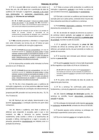 TRIBUNAL DE JUSTIÇA
     § 1º Se o acusado não estiver presente, será citado na                         § 1º Todas as provas serão produzidas na audiência de
forma dos arts. 66 e 68 desta Lei e cientificado da data da                    instrução e julgamento, podendo o Juiz limitar ou excluir as
audiência de instrução e julgamento, devendo a ela trazer                      que considerar excessivas, impertinentes ou protelatórias.
suas testemunhas ou apresentar requerimento para
intimação, no -5d antes de sua realização.                                          § 2º De todo o ocorrido na audiência será lavrado termo,
                                                                               assinado pelo Juiz e pelas partes, contendo breve resumo dos
         Art. 66. A citação será pessoal e far-se-á no próprio Juizado,        fatos relevantes ocorridos em audiência e a sentença.
         sempre que possível, ou por mandado. §ú. Não encontrado o
         acusado para ser citado, o Juiz encaminhará as peças existentes ao
         Juízo comum para adoção do procedimento previsto em lei.                  § 3º A sentença, dispensado o relatório, mencionará os
                                                                               elementos de convicção do Juiz.
         Art. 68. Do ato de intimação do autor do fato e do mandado de
         citação do acusado, constará a necessidade de seu                          Art. 82. Da decisão de rejeição da denúncia ou queixa e
         comparecimento acompanhado de advogado, com a advertência
                                                                               da sentença caberá apelação, que poderá ser julgada por
         de que, na sua falta, ser-lhe-á designado defensor público.
                                                                               turma composta de três Juízes em exercício no primeiro grau
                                                                               de jurisdição, reunidos na sede do Juizado.
      § 2º Não estando presentes o ofendido e o responsável
civil, serão intimados nos termos do art. 67 desta Lei para
                                                                                    § 1º A apelação será interposta no prazo de 10d,
comparecerem à audiência de instrução e julgamento.
                                                                               contados da ciência da sentença pelo MP, pelo réu e seu
         Art. 67. A intimação far-se-á por correspondência, com aviso de       defensor, por petição escrita, da qual constarão as razões e o
         recebimento pessoal ou, tratando-se de pessoa jurídica ou firma       pedido do recorrente.
         individual, mediante entrega ao encarregado da recepção, que será
         obrigatoriamente identificado, ou, sendo necessário, por oficial de
                                                                                    § 2º O recorrido será intimado para oferecer resposta
         justiça, independentemente de mandado ou carta precatória, ou
         ainda por qualquer meio idôneo de comunicação.                        escrita no prazo de 10d.


    § 3º As testemunhas arroladas serão intimadas na forma                          § 3º As partes poderão requerer a transcrição da gravação
prevista no art. 67 desta Lei.                                                 da fita magnética a que alude o § 3º do art. 65 desta Lei.

         Art. 67. A intimação far-se-á por correspondência, com aviso de               Art. 65. § 3º Serão objeto de registro escrito exclusivamente os
         recebimento pessoal ou, tratando-se de pessoa jurídica ou firma               atos havidos por essenciais. Os atos realizados em audiência de
         individual, mediante entrega ao encarregado da recepção, que será             instrução e julgamento poderão ser gravados em fita magnética ou
         obrigatoriamente identificado, ou, sendo necessário, por oficial de           equivalente.
         justiça, independentemente de mandado ou carta precatória, ou
         ainda por qualquer meio idôneo de comunicação.                             § 4º As partes serão intimadas da data da sessão de
                                                                               julgamento pela imprensa.
     Art. 79. No dia e hora designados para a audiência de
instrução e julgamento, se na fase preliminar não tiver havido                      § 5º Se a sentença for confirmada pelos próprios
possibilidade de tentativa de conciliação e de oferecimento de                 fundamentos, a súmula do julgamento servirá de acórdão.

proposta pelo MP, proceder-se-á nos termos dos arts 72, 73,     .                   Art. 83. Caberão embargos de declaração quando, em
74 e 75 desta Lei.                                                             sentença ou acórdão, houver obscuridade, contradição,
                                                                               omissão ou dúvida.
    Art. 80. Nenhum ato será adiado, determinando o Juiz,
quando imprescindível, a condução coercitiva de quem deva                          § 1º Os embargos de declaração serão opostos por escrito
comparecer.                                                                    ou oralmente, no prazo de 5d, contados da ciência da decisão.

     Art. 81. Aberta a audiência, será dada a palavra ao                            § 2º Quando opostos contra sentença, os embargos de
defensor para responder à acusação, após o que o Juiz                          declaração suspenderão o prazo para o recurso.
receberá, ou não, a denúncia ou queixa; havendo
recebimento, serão ouvidas a vítima e as testemunhas de                            § 3º Os erros materiais podem ser corrigidos de ofício.
acusação e defesa, interrogando-se a seguir o acusado, se
presente, passando-se imediatamente aos debates orais e à
prolação da sentença.




                                                                ALISSON FIDELIS                                                              132/306
 