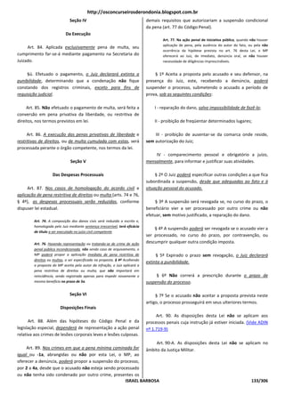 http://osconcurseirosderondonia.blogspot.com.br
                               Seção IV                                       demais requisitos que autorizariam a suspensão condicional
                                                                              da pena (art. 77 do Código Penal).
                            Da Execução
                                                                                      Art. 77. Na ação penal de iniciativa pública, quando não houver
                                                                                      aplicação de pena, pela ausência do autor do fato, ou pela não
     Art. 84. Aplicada exclusivamente pena de multa, seu
                                                                                      ocorrência da hipótese prevista no art. 76 desta Lei, o MP
cumprimento far-se-á mediante pagamento na Secretaria do                              oferecerá ao Juiz, de imediato, denúncia oral, se não houver
Juizado.                                                                              necessidade de diligências imprescindíveis.


     §ú. Efetuado o pagamento, o Juiz declarará extinta a                         § 1º Aceita a proposta pelo acusado e seu defensor, na
punibilidade, determinando que a condenação não fique                         presença do Juiz, este, recebendo a denúncia, poderá
constando dos registros criminais, exceto para fins de                        suspender o processo, submetendo o acusado a período de
requisição judicial.                                                          prova, sob as seguintes condições:

     Art. 85. Não efetuado o pagamento de multa, será feita a                     I - reparação do dano, salvo impossibilidade de fazê-lo;
conversão em pena privativa da liberdade, ou restritiva de
direitos, nos termos previstos em lei.                                            II - proibição de freqüentar determinados lugares;

     Art. 86. A execução das penas privativas de liberdade e                      III - proibição de ausentar-se da comarca onde reside,
restritivas de direitos, ou de multa cumulada com estas, será                 sem autorização do Juiz;
processada perante o órgão competente, nos termos da lei.
                                                                                  IV - comparecimento pessoal e obrigatório a juízo,
                               Seção V                                        mensalmente, para informar e justificar suas atividades.

                    Das Despesas Processuais                                       § 2º O Juiz poderá especificar outras condições a que fica
                                                                              subordinada a suspensão, desde que adequadas ao fato e à
     Art. 87. Nos casos de homologação do acordo civil e                      situação pessoal do acusado.
aplicação de pena restritiva de direitos ou multa (arts. 74 e 76,
§ 4º), as despesas processuais serão reduzidas, conforme                           § 3º A suspensão será revogada se, no curso do prazo, o
dispuser lei estadual.                                                        beneficiário vier a ser processado por outro crime ou não
                                                                              efetuar, sem motivo justificado, a reparação do dano.
         Art. 74. A composição dos danos civis será reduzida a escrito e,
         homologada pelo Juiz mediante sentença irrecorrível, terá eficácia
                                                                                  § 4º A suspensão poderá ser revogada se o acusado vier a
         de título a ser executado no juízo civil competente
                                                                              ser processado, no curso do prazo, por contravenção, ou
         Art. 76. Havendo representação ou tratando-se de crime de ação       descumprir qualquer outra condição imposta.
         penal pública incondicionada, não sendo caso de arquivamento, o
         MP poderá propor a aplicação imediata de pena restritiva de               § 5º Expirado o prazo sem revogação, o Juiz declarará
         direitos ou multas, a ser especificada na proposta. § 4º Acolhendo
                                                                              extinta a punibilidade.
         a proposta do MP aceita pelo autor da infração, o Juiz aplicará a
         pena restritiva de direitos ou multa, que não importará em
         reincidência, sendo registrada apenas para impedir novamente o            § 6º Não correrá a prescrição durante o prazo de
         mesmo benefício no prazo de 5a.                                      suspensão do processo.

                               Seção VI                                            § 7º Se o acusado não aceitar a proposta prevista neste
                                                                              artigo, o processo prosseguirá em seus ulteriores termos.
                         Disposições Finais
                                                                                   Art. 90. As disposições desta Lei não se aplicam aos
      Art. 88. Além das hipóteses do Código Penal e da                        processos penais cuja instrução já estiver iniciada. (Vide ADIN
legislação especial, dependerá de representação a ação penal                  nº 1.719-9)
relativa aos crimes de lesões corporais leves e lesões culposas.
                                                                  Art. 90-A. As disposições desta Lei não se aplicam no
     Art. 89. Nos crimes em que a pena mínima cominada for âmbito da Justiça Militar.
igual ou -1a, abrangidas ou não por esta Lei, o MP, ao
oferecer a denúncia, poderá propor a suspensão do processo,
por 2 a 4a, desde que o acusado não esteja sendo processado
ou não tenha sido condenado por outro crime, presentes os
                                                     ISRAEL BARBOSA                                             133/306
 