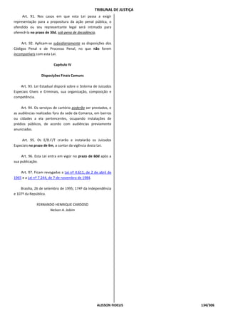 TRIBUNAL DE JUSTIÇA
     Art. 91. Nos casos em que esta Lei passa a exigir
representação para a propositura da ação penal pública, o
ofendido ou seu representante legal será intimado para
oferecê-la no prazo de 30d, sob pena de decadência.

    Art. 92. Aplicam-se subsidiariamente as disposições dos
Códigos Penal e de Processo Penal, no que não forem
incompatíveis com esta Lei.

                         Capítulo IV

                 Disposições Finais Comuns

    Art. 93. Lei Estadual disporá sobre o Sistema de Juizados
Especiais Cíveis e Criminais, sua organização, composição e
competência.

    Art. 94. Os serviços de cartório poderão ser prestados, e
as audiências realizadas fora da sede da Comarca, em bairros
ou cidades a ela pertencentes, ocupando instalações de
prédios públicos, de acordo com audiências previamente
anunciadas.

     Art. 95. Os E/D.F/T criarão e instalarão os Juizados
Especiais no prazo de 6m, a contar da vigência desta Lei.

     Art. 96. Esta Lei entra em vigor no prazo de 60d após a
sua publicação.

    Art. 97. Ficam revogadas a Lei nº 4.611, de 2 de abril de
1965 e a Lei nº 7.244, de 7 de novembro de 1984.

    Brasília, 26 de setembro de 1995; 174º da Independência
e 107º da República.

              FERNANDO HENRIQUE CARDOSO
                    Nelson A. Jobim




                                                    ALISSON FIDELIS     134/306
 