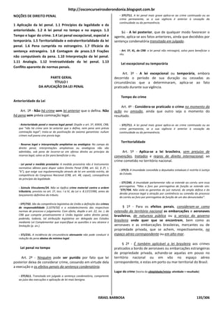 http://osconcurseirosderondonia.blogspot.com.br
NOÇÕES DE DIREITO PENAL                                                                - STF/711. A lei penal mais grave aplica-se ao crime continuado ou ao
                                                                                       crime permanente, se a sua vigência é anterior à cessação da
                                                                                       continuidade ou da permanência.
1 Aplicação da lei penal. 1.1 Princípios da legalidade e da
anterioridade. 1.2 A lei penal no tempo e no espaço. 1.3
                                                                                       §ú - A lei posterior, que de qualquer modo favorecer o
Tempo e lugar do crime. 1.4 Lei penal excepcional, especial e                      agente, aplica-se aos fatos anteriores, ainda que decididos por
temporária. 1.5 Territorialidade e extraterritorialidade da lei                    sentença condenatória transitada em julgado.
penal. 1.6 Pena cumprida no estrangeiro. 1.7 Eficácia da
sentença estrangeira. 1.8 Contagem de prazo.1.9 Frações                                - Art. 5º, XL, da CRB: a lei penal não retroagirá, salvo para beneficiar o
                                                                                       réu.
não computáveis da pena. 1.10 Interpretação da lei penal.
1.11 Analogia. 1.12 Irretroatividade da lei penal. 1.13
                                                                                        Lei excepcional ou temporária
Conflito aparente de normas penais.
                                                                                         Art. 3º - A lei excepcional ou temporária, embora
                          PARTE GERAL                                              decorrido o período de sua duração ou cessadas as
                            TÍTULO I                                               circunstâncias que a determinaram, aplica-se ao fato
                   DA APLICAÇÃO DA LEI PENAL                                       praticado durante sua vigência.

                                                                                        Tempo do crime
Anterioridade da Lei
                                                                                        Art. 4º - Considera-se praticado o crime no momento da
    Art. 1º - Não há crime sem lei anterior que o defina. Não                      ação ou omissão, ainda que outro seja o momento do
há pena sem prévia cominação legal.                                                resultado.

   - Anterioridade penal e reserva legal penal: Dispõe o art. 5º, XXXIX, CRB,          - STF/711. A lei penal mais grave aplica-se ao crime continuado ou ao
   que “não há crime sem lei anterior que o defina, nem pena sem prévia                crime permanente, se a sua vigência é anterior à cessação da
   cominação legal”; trata-se da positivação do axioma garantista: nullum              continuidade ou da permanência.
   crimen null poena sine previa lege.

                                                                                        Territorialidade
   - Reserva legal e interpretação ampliativa ou analógica: No campo do
   direito penal, interpretações ampliativas ou analógicas não são
   admitidas, sob pena de incorrer-se em ofensa direita ao princípio da                 Art. 5º - Aplica-se a lei brasileira, sem prejuízo de
   reserva legal, salvo se for para beneficiar o réu.                              convenções, tratados e regras de direito internacional, ao
                                                                                   crime cometido no território nacional.
   - Lei penal e medida provisória: A medida provisória não é instrumento
   normativo idôneo para dispor sobre Direito Penal (CRB, art. 62, § 2º, I,
                                                                                       - STF/3. A imunidade concedida a deputados estaduais é restrita à Justiça
   “b”), que exige sua regulamentação através de lei em sentido estrito, de
   competência do Congresso Nacional (CRB, art. 48, caput), conseqüência               do Estado.
   do princípio da legalidade.
                                                                                       - STF/245. A imunidade parlamentar não se estende ao corréu sem essa
                                                                                       prerrogativa. *Mas o foro por prerrogativa de função se estende sim:
   - Súmula Vinculante/24. Não se tipifica crime material contra a ordem
   tributária, previsto no art. 1º, incs. I a IV, da Lei n. 8.137/1990, antes do       “STF/704. Não viola as garantias do juiz natural, da ampla defesa e do
                                                                                       devido processo legal a atração por continência ou conexão do processo
   lançamento definitivo do tributo.
                                                                                       do corréu ao foro por prerrogativa de função de um dos denunciados”.

   - STF/722. São da competência legislativa da União a definição dos crimes
   de responsabilidade [L1079/50] e o estabelecimento das respectivas                    § 1º - Para os efeitos penais, consideram-se como
   normas de processo e julgamento. Com efeito, dispõe o art. 22, inc. I, da       extensão do território nacional as embarcações e aeronaves
   CRB que compete privativamente à União legislar sobre direito penal,            brasileiras, de natureza pública ou a serviço do governo
   podendo, todavia, tal atribuição legislativa ser delegada aos Estados
   mediante Lei Complementar que especifique as questões e seu alcance e
                                                                                   brasileiro onde quer que se encontrem, bem como as
   limitação (p. ún.).                                                             aeronaves e as embarcações brasileiras, mercantes ou de
                                                                                   propriedade privada, que se achem, respectivamente, no
   - STJ/231. A incidência da circunstância atenuante não pode conduzir à          espaço aéreo correspondente ou em alto-mar.
   redução da pena abaixo do mínimo legal.
                                                                                         § 2º - É também aplicável a lei brasileira aos crimes
    Lei penal no tempo                                                             praticados a bordo de aeronaves ou embarcações estrangeiras
                                                                                   de propriedade privada, achando-se aquelas em pouso no
     Art. 2º - Ninguém pode ser punido por fato que lei                            território nacional ou em vôo no espaço aéreo
posterior deixa de considerar crime, cessando em virtude dela                      correspondente, e estas em porto ou mar territorial do Brasil.
a execução e os efeitos penais da sentença condenatória.
                                                                                   Lugar do crime [teoria da ubiqüidade/mista: atividade + resultado]
   - STF/611. Transitada em julgado a sentença condenatória, competente
   ao juízo das execuções e aplicação de lei mais benigna.




                                                                      ISRAEL BARBOSA                                                                  135/306
 