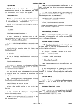 TRIBUNAL DE JUSTIÇA
    Lugar do crime                                                                           e) não ter sido o agente perdoado no estrangeiro ou, por
                                                                                         outro motivo, não estar extinta a punibilidade, segundo a lei
    Art. 6º - Considera-se praticado o crime no lugar em que                             mais favorável.
ocorreu a ação ou omissão, no todo ou em parte, bem como
onde se produziu ou deveria produzir-se o resultado.                                         § 3º - A lei brasileira aplica-se também ao crime cometido
                                                                                         por estrangeiro contra brasileiro fora do Brasil, se, reunidas as
    Extraterritorialidade                                                                condições previstas no parágrafo anterior:

   - Princípios que regem a aplicação da lei brasileira: i) territorialidade                 a) não foi pedida ou foi negada a extradição;
   (art. 5º); ii) defesa/proteção (art. 7º, I); iii) justiça cosmopolita (art. 7º, II,
   a); iv) nacionalidade (art. 7º, II, b); v) bandeira (art. 7º, II, c).
                                                                                             b) houve requisição do Ministro da Justiça.
    Art. 7º - Ficam sujeitos à lei brasileira, embora cometidos
                                                                                            - STF/421. Não impede a extradição a circunstância de ser o extraditando
no estrangeiro:                                                                             casado com brasileiro ou ter filho brasileiro.

    I - os crimes:
                                                                                             Pena cumprida no estrangeiro
    a) contra a vida ou a liberdade do PR;
                                                                                             Art. 8º - A pena cumprida no estrangeiro atenua a pena
     b) contra o patrimônio ou a fé pública da U/D.F/E/T/M,                              imposta no Brasil pelo mesmo crime, quando diversas, ou nela
de empresa pública, sociedade de economia mista, autarquia                               é computada, quando idênticas.
ou fundação instituída pelo Poder Público;
                                                                                             Eficácia de sentença estrangeira
     c) contra a administração pública, por quem está a seu
serviço;                                                                                      Art. 9º - A sentença estrangeira, quando a aplicação da lei
                                                                                         brasileira produz na espécie as mesmas conseqüências, pode
    d) de genocídio, quando o agente for brasileiro ou                                   ser homologada no Brasil para:
domiciliado no Brasil;
                                                                                               I - obrigar o condenado à reparação do dano, a
    II - os crimes:                                                                      restituições e a outros efeitos civis;

     a) que, por tratado ou convenção, o Brasil se obrigou a                                 II - sujeitá-lo a medida de segurança.
reprimir;
                                                                                             §ú - A homologação depende:
    b) praticados por brasileiro;
                                                                                              a) para os efeitos previstos no inciso I, de pedido da parte
     c) praticados em aeronaves ou embarcações brasileiras,                              interessada;
mercantes ou de propriedade privada, quando em território
estrangeiro e aí não sejam julgados.                                                           b) para os outros efeitos, da existência de tratado de
                                                                                         extradição com o país de cuja autoridade judiciária emanou a
     § 1º - Nos casos do inciso I, o agente é punido segundo a                           sentença, ou, na falta de tratado, de requisição do Ministro da
lei brasileira, ainda que absolvido ou condenado no                                      Justiça.
estrangeiro.
                                                                                             Contagem de prazo
    § 2º - Nos casos do inciso II, a aplicação da lei brasileira
depende do concurso das seguintes condições:                                                 Art. 10 - O dia do começo inclui-se no cômputo do prazo.
                                                                                         Contam-se os dias, os meses e os anos pelo calendário
    a) entrar o agente no território nacional;                                           comum.

      b) ser o fato punível também no país em que foi                                        Frações não computáveis da pena
praticado;
                                                                                             Art. 11 - Desprezam-se, nas penas privativas de liberdade
     c) estar o crime incluído entre aqueles pelos quais a lei                           (PPL) e nas restritivas de direitos (PRD), as frações de dia, e,
brasileira autoriza a extradição;                                                        na pena de multa, as frações de cruzeiro.

     d) não ter sido o agente absolvido no estrangeiro ou não
ter aí cumprido a pena;



                                                                         ALISSON FIDELIS                                                                 136/306
 