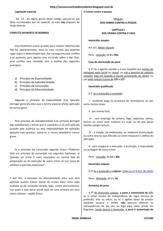 http://osconcurseirosderondonia.blogspot.com.br
    Legislação especial                                           2 Crimes contra a pessoa.

     Art. 12 - As regras gerais deste Código aplicam-se aos                               TÍTULO I
fatos incriminados por lei especial, se esta não dispuser de                     DOS CRIMES CONTRA A PESSOA
modo diverso.
                                                                                          CAPÍTULO I
CONFLITO APARENTE DE NORMAS                                                        DOS CRIMES CONTRA A VIDA

                                                                      Homicídio simples

     Esse fenômeno ocorre quando para resolver determinada
                                                                      Art 121. Matar alguem:
lide há, aparentemente, duas ou mais normas que poderão
reger sobre o determinado fato. Por conseguinte,esse conflito         Pena - reclusão, de 6 a 20a.
é só aparente, pois, apenas uma irá incidir sobre a lide. Pois,
esse conflito será resolvido com a análise dos seguintes              Caso de diminuição de pena
princípios:
                                                                        § 1º Se o agente comete o crime impelido por motivo de
                                                                  relevante valor social ou moral, ou sob o domínio de violenta
                                                                  emoção, logo em seguida a injusta provocação da vítima, ou
    a)   Princípio da Especialidade;                              juiz pode reduzir a pena de 1/6 a 1/3.
    b)   Princípio da Subsidiariedade;
    c)   Princípio da Consunção;                                      Homicídio qualificado
    d)   Princípio da Alternatividade.
                                                                      § 2° Se o homicídio é cometido:

    Segundo o princípio da especialidade (Lex Specialis               I - mediante paga ou promessa de recompensa, ou por
derrogat generali) aduz que a norma especial afasta aplicação     outro motivo torpe;
da norma geral.
                                                                      II - por motivo futil;

                                                                       III - com emprego de veneno, fogo, explosivo, asfixia,
     Pelo princípio da Subsidiariedade (Lex primaria derrogat     tortura ou outro meio insidioso ou cruel, ou de que possa
legi subsidiariae) a norma que é subsidiária é só será aplicada   resultar perigo comum;
quando pela ausência ou pela impossibilidade de aplicação
daquela mais gravosa, aplica-se a norma subsidiária menos             IV - à traição, de emboscada, ou mediante dissimulação
grave.                                                            ou outro recurso que dificulte ou torne impossivel a defesa do
                                                                  ofendido;

                                                                      V - para assegurar a execução, a ocultação, a impunidade
     Já o princípio da consunção segundo Greco “Podemos           ou vantagem de outro crime:
falar em princípio da consunção nas seguintes hipóteses: a)
Quando um crime é meio necessário ou normal fase de                   Pena - reclusão, de 12 a 30a.
preparação ou de execução de outro crime; b) nos casos de
antefato e pós-fato impuníveis”.                                      Homicídio culposo

                                                                      § 3º Se o homicídio é culposo: (Vide Lei nº 4.611, de 1965)

E por fim, o princípio da alternatividade aduz que será               Pena - detenção, de 1 a 3a.
aplicado quanto estiver diante de crimes tidos como ação
múltipla ou de conteúdo variado, logo, crimes plurinucleares,         Aumento de pena
nos quais o tipo penal prevê mais de uma conduta em seus
                                                                         o
vários núcleos – expõe Greco.                                          § 4 No homicídio culposo, a pena é aumentada de 1/3,
                                                                  se o crime resulta de inobservância de regra técnica de
                                                                  profissão, arte ou ofício, ou se o agente deixa de prestar
                                                                  imediato socorro à vítima, não procura diminuir as
                                                                  conseqüências do seu ato, ou foge para evitar prisão em
                                                                  flagrante. Sendo doloso o homicídio, a pena é aumentada de


                                                       ISRAEL BARBOSA                                                   137/306
 