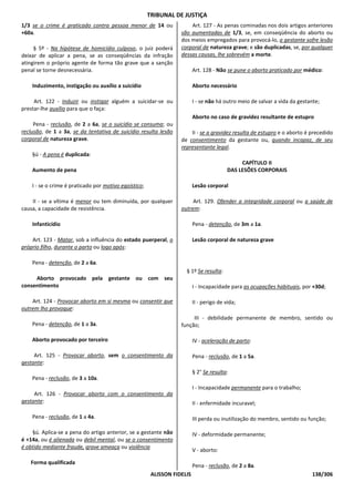 TRIBUNAL DE JUSTIÇA
1/3 se o crime é praticado contra pessoa menor de 14 ou                Art. 127 - As penas cominadas nos dois artigos anteriores
+60a.                                                              são aumentadas de 1/3, se, em conseqüência do aborto ou
                                                                   dos meios empregados para provocá-lo, a gestante sofre lesão
     § 5º - Na hipótese de homicídio culposo, o juiz poderá        corporal de natureza grave; e são duplicadas, se, por qualquer
deixar de aplicar a pena, se as conseqüências da infração          dessas causas, lhe sobrevém a morte.
atingirem o próprio agente de forma tão grave que a sanção
penal se torne desnecessária.                                             Art. 128 - Não se pune o aborto praticado por médico:

    Induzimento, instigação ou auxílio a suicídio                         Aborto necessário

     Art. 122 - Induzir ou instigar alguém a suicidar-se ou               I - se não há outro meio de salvar a vida da gestante;
prestar-lhe auxílio para que o faça:
                                                                          Aborto no caso de gravidez resultante de estupro
     Pena - reclusão, de 2 a 6a, se o suicídio se consuma; ou
reclusão, de 1 a 3a, se da tentativa de suicídio resulta lesão         II - se a gravidez resulta de estupro e o aborto é precedido
corporal de natureza grave.                                        de consentimento da gestante ou, quando incapaz, de seu
                                                                   representante legal.
    §ú - A pena é duplicada:
                                                                                               CAPÍTULO II
    Aumento de pena                                                                       DAS LESÕES CORPORAIS

    I - se o crime é praticado por motivo egoístico;                      Lesão corporal

    II - se a vítima é menor ou tem diminuída, por qualquer             Art. 129. Ofender a integridade corporal ou a saúde de
causa, a capacidade de resistência.                                outrem:

    Infanticídio                                                          Pena - detenção, de 3m a 1a.

    Art. 123 - Matar, sob a influência do estado puerperal, o             Lesão corporal de natureza grave
próprio filho, durante o parto ou logo após:

    Pena - detenção, de 2 a 6a.
                                                                     § 1º Se resulta:
     Aborto provocado pela gestante ou com seu
consentimento                                                             I - Incapacidade para as ocupações habituais, por +30d;

    Art. 124 - Provocar aborto em si mesma ou consentir que               II - perigo de vida;
outrem lho provoque:
                                                                        III - debilidade permanente de membro, sentido ou
    Pena - detenção, de 1 a 3a.                                    função;

    Aborto provocado por terceiro                                         IV - aceleração de parto:

     Art. 125 - Provocar aborto, sem o consentimento da                   Pena - reclusão, de 1 a 5a.
gestante:
                                                                          § 2° Se resulta:
    Pena - reclusão, de 3 a 10a.
                                                                          I - Incapacidade permanente para o trabalho;
     Art. 126 - Provocar aborto com o consentimento da
gestante:                                                                 II - enfermidade incuravel;

    Pena - reclusão, de 1 a 4a.                                           III perda ou inutilização do membro, sentido ou função;

    §ú. Aplica-se a pena do artigo anterior, se a gestante não            IV - deformidade permanente;
é +14a, ou é alienada ou debil mental, ou se o consentimento
é obtido mediante fraude, grave ameaça ou violência
                                                                          V - aborto:

   Forma qualificada
                                                                          Pena - reclusão, de 2 a 8a.
                                                        ALISSON FIDELIS                                                     138/306
 