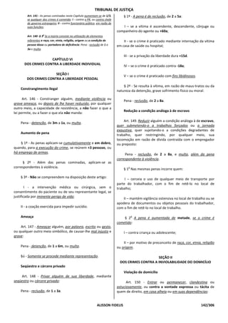 TRIBUNAL DE JUSTIÇA
        Art. 141 - As penas cominadas neste Capítulo aumentam-se de 1/3,           § 1º - A pena é de reclusão, de 2 a 5a:
        se qualquer dos crimes é cometido: I - contra o PR, ou contra chefe
        de governo estrangeiro; II - contra funcionário público, em razão de
        suas funções;                                                             I – se a vítima é ascendente, descendente, cônjuge ou
                                                                               companheiro do agente ou +60a;
        Art. 140 -§ 3o Se a injúria consiste na utilização de elementos
        referentes a raça, cor, etnia, religião, origem ou a condição de           II - se o crime é praticado mediante internação da vítima
        pessoa idosa ou portadora de deficiência: Pena - reclusão de 1 a       em casa de saúde ou hospital;
        3a e multa.

                                                                                   III - se a privação da liberdade dura +15d.
                    CAPÍTULO VI
      DOS CRIMES CONTRA A LIBERDADE INDIVIDUAL
                                                                                   IV – se o crime é praticado contra -18a;

                       SEÇÃO I
                                                                                   V – se o crime é praticado com fins libidinosos.
        DOS CRIMES CONTRA A LIBERDADE PESSOAL
                                                                                   § 2º - Se resulta à vítima, em razão de maus-tratos ou da
    Constrangimento ilegal
                                                                               natureza da detenção, grave sofrimento físico ou moral:

      Art. 146 - Constranger alguém, mediante violência ou
                                                                                   Pena - reclusão, de 2 a 8a.
grave ameaça, ou depois de lhe haver reduzido, por qualquer
outro meio, a capacidade de resistência, a não fazer o que a
                                                                                   Redução a condição análoga à de escravo
lei permite, ou a fazer o que ela não manda:

                                                                                   Art. 149. Reduzir alguém a condição análoga à de escravo,
    Pena - detenção, de 3m a 1a, ou multa.
                                                                               quer submetendo-o a trabalhos forçados ou a jornada
                                                                               exaustiva, quer sujeitando-o a condições degradantes de
    Aumento de pena
                                                                               trabalho, quer restringindo, por qualquer meio, sua
                                                                               locomoção em razão de dívida contraída com o empregador
    § 1º - As penas aplicam-se cumulativamente e em dobro,                     ou preposto:
quando, para a execução do crime, se reúnem +3 pessoas, ou
há emprego de armas.
                                                                                    Pena - reclusão, de 2 a 8a, e multa, além da pena
                                                                               correspondente à violência.
     § 2º - Além das penas cominadas, aplicam-se as
correspondentes à violência.                                                          o
                                                                                   § 1 Nas mesmas penas incorre quem:

    § 3º - Não se compreendem na disposição deste artigo:
                                                                                    I – cerceia o uso de qualquer meio de transporte por
                                                                               parte do trabalhador, com o fim de retê-lo no local de
        I - a intervenção médica ou cirúrgica, sem o                           trabalho;
consentimento do paciente ou de seu representante legal, se
justificada por iminente perigo de vida;
                                                                                   II – mantém vigilância ostensiva no local de trabalho ou se
                                                                               apodera de documentos ou objetos pessoais do trabalhador,
    II - a coação exercida para impedir suicídio.                              com o fim de retê-lo no local de trabalho.

    Ameaça                                                                                o
                                                                                   § 2 A pena é aumentada de metade, se o crime é
                                                                               cometido:
    Art. 147 - Ameaçar alguém, por palavra, escrito ou gesto,
ou qualquer outro meio simbólico, de causar-lhe mal injusto e                      I – contra criança ou adolescente;
grave:
                                                                                   II – por motivo de preconceito de raça, cor, etnia, religião
    Pena - detenção, de 1 a 6m, ou multa.                                      ou origem.

    §ú - Somente se procede mediante representação.                                                  SEÇÃO II
                                                                                 DOS CRIMES CONTRA A INVIOLABILIDADE DO DOMICÍLIO
    Seqüestro e cárcere privado
                                                                                   Violação de domicílio
    Art. 148 - Privar alguém de sua liberdade, mediante
seqüestro ou cárcere privado:                                                        Art. 150 - Entrar ou permanecer, clandestina ou
                                                                               astuciosamente, ou contra a vontade expressa ou tácita de
    Pena - reclusão, de 1 a 3a.                                                quem de direito, em casa alheia ou em suas dependências:


                                                                ALISSON FIDELIS                                                       142/306
 