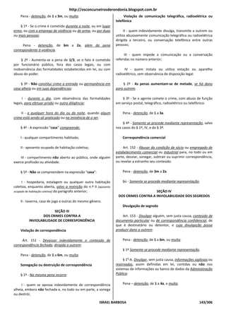 http://osconcurseirosderondonia.blogspot.com.br
    Pena - detenção, de 1 a 3m, ou multa.                               Violação de comunicação telegráfica, radioelétrica ou
                                                                   telefônica
    § 1º - Se o crime é cometido durante a noite, ou em lugar
ermo, ou com o emprego de violência ou de arma, ou por duas              II - quem indevidamente divulga, transmite a outrem ou
ou mais pessoas:                                                   utiliza abusivamente comunicação telegráfica ou radioelétrica
                                                                   dirigida a terceiro, ou conversação telefônica entre outras
      Pena - detenção, de 6m a 2a, além da pena                    pessoas;
correspondente à violência.
                                                                         III - quem impede a comunicação ou a conversação
    § 2º - Aumenta-se a pena de 1/3, se o fato é cometido          referidas no número anterior;
por funcionário público, fora dos casos legais, ou com
inobservância das formalidades estabelecidas em lei, ou com             IV - quem instala ou utiliza estação ou aparelho
abuso do poder.                                                    radioelétrico, sem observância de disposição legal.

    § 3º - Não constitui crime a entrada ou permanência em              § 2º - As penas aumentam-se de metade, se há dano
casa alheia ou em suas dependências:                               para outrem.

      I - durante o dia, com observância das formalidades              § 3º - Se o agente comete o crime, com abuso de função
legais, para efetuar prisão ou outra diligência;                   em serviço postal, telegráfico, radioelétrico ou telefônico:

    II - a qualquer hora do dia ou da noite, quando algum              Pena - detenção, de 1 a 3a.
crime está sendo ali praticado ou na iminência de o ser.
                                                                       § 4º - Somente se procede mediante representação, salvo
    § 4º - A expressão "casa" compreende:                          nos casos do § 1º, IV, e do § 3º.

    I - qualquer compartimento habitado;                               Correspondência comercial

    II - aposento ocupado de habitação coletiva;                        Art. 152 - Abusar da condição de sócio ou empregado de
                                                                   estabelecimento comercial ou industrial para, no todo ou em
    III - compartimento não aberto ao público, onde alguém         parte, desviar, sonegar, subtrair ou suprimir correspondência,
exerce profissão ou atividade.                                     ou revelar a estranho seu conteúdo:

    § 5º - Não se compreendem na expressão "casa":                     Pena - detenção, de 3m a 2a.

     I - hospedaria, estalagem ou qualquer outra habitação             §ú - Somente se procede mediante representação.
coletiva, enquanto aberta, salvo a restrição do n.º II [aposento
ocupado de habitação coletiva] do parágrafo anterior;                                   SEÇÃO IV
                                                                    DOS CRIMES CONTRA A INVIOLABILIDADE DOS SEGREDOS
    II - taverna, casa de jogo e outras do mesmo gênero.
                                                                       Divulgação de segredo
                        SEÇÃO III
                 DOS CRIMES CONTRA A                                   Art. 153 - Divulgar alguém, sem justa causa, conteúdo de
          INVIOLABILIDADE DE CORRESPONDÊNCIA                       documento particular ou de correspondência confidencial, de
                                                                   que é destinatário ou detentor, e cuja divulgação possa
    Violação de correspondência                                    produzir dano a outrem:

     Art. 151 - Devassar indevidamente o conteúdo de                   Pena - detenção, de 1 a 6m, ou multa.
correspondência fechada, dirigida a outrem:
                                                                       § 1º Somente se procede mediante representação.
    Pena - detenção, de 1 a 6m, ou multa.
                                                                          o
                                                                        § 1 -A. Divulgar, sem justa causa, informações sigilosas ou
    Sonegação ou destruição de correspondência                     reservadas, assim definidas em lei, contidas ou não nos
                                                                   sistemas de informações ou banco de dados da Administração
    § 1º - Na mesma pena incorre:                                  Pública:


     I - quem se apossa indevidamente de correspondência               Pena – detenção, de 1 a 4a, e multa.
alheia, embora não fechada e, no todo ou em parte, a sonega
ou destrói;

                                                        ISRAEL BARBOSA                                                    143/306
 