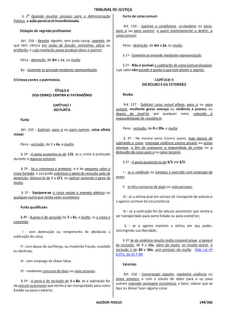 TRIBUNAL DE JUSTIÇA
         o
     § 2 Quando resultar prejuízo para a Administração                  Furto de coisa comum
Pública, a ação penal será incondicionada.
                                                                        Art. 156 - Subtrair o condômino, co-herdeiro ou sócio,
    Violação do segredo profissional                               para si ou para outrem, a quem legitimamente a detém, a
                                                                   coisa comum:
     Art. 154 - Revelar alguém, sem justa causa, segredo, de
que tem ciência em razão de função, ministério, ofício ou               Pena - detenção, de 6m a 2a, ou multa.
profissão, e cuja revelação possa produzir dano a outrem:
                                                                        § 1º - Somente se procede mediante representação.
    Pena - detenção, de 3m a 1a, ou multa.
                                                                       § 2º - Não é punível a subtração de coisa comum fungível,
    §ú - Somente se procede mediante representação.                cujo valor não excede a quota a que tem direito o agente.

3 Crimes contra o patrimônio.                                                             CAPÍTULO II
                                                                                    DO ROUBO E DA EXTORSÃO
                         TÍTULO II
             DOS CRIMES CONTRA O PATRIMÔNIO                             Roubo

                          CAPÍTULO I                                    Art. 157 - Subtrair coisa móvel alheia, para si ou para
                          DO FURTO                                 outrem, mediante grave ameaça ou violência a pessoa, ou
                                                                   depois de havê-la, por qualquer meio, reduzido à
    Furto                                                          impossibilidade de resistência:

   Art. 155 - Subtrair, para si ou para outrem, coisa alheia            Pena - reclusão, de 4 a 10a, e multa.
móvel:
                                                                        § 1º - Na mesma pena incorre quem, logo depois de
    Pena - reclusão, de 1 a 4a, e multa.                           subtraída a coisa, emprega violência contra pessoa ou grave
                                                                   ameaça, a fim de assegurar a impunidade do crime ou a
                                                                   detenção da coisa para si ou para terceiro.
    § 1º - A pena aumenta-se de 1/3, se o crime é praticado
durante o repouso noturno.
                                                                        § 2º - A pena aumenta-se de 1/3 até 1/2:
     § 2º - Se o criminoso é primário, e é de pequeno valor a
coisa furtada, o juiz pode substituir a pena de reclusão pela de       I - se a violência ou ameaça é exercida com emprego de
detenção, diminuí-la de 1 a 2/3, ou aplicar somente a pena de      arma;
multa.
                                                                        II - se há o concurso de duas ou mais pessoas;
    § 3º - Equipara-se à coisa móvel a energia elétrica ou
qualquer outra que tenha valor econômico.                              III - se a vítima está em serviço de transporte de valores e
                                                                   o agente conhece tal circunstância.
    Furto qualificado
                                                                        IV - se a subtração for de veículo automotor que venha a
   § 4º - A pena é de reclusão de 2 a 8a, e multa, se o crime é    ser transportado para outro Estado ou para o exterior;
cometido:
                                                                         V - se o agente mantém a vítima em seu poder,
     I - com destruição ou rompimento de obstáculo à               restringindo sua liberdade.
subtração da coisa;
                                                                        § 3º Se da violência resulta lesão corporal grave, a pena é
    II - com abuso de confiança, ou mediante fraude, escalada      de reclusão, de 7 a 15a, além da multa; se resulta morte, a
ou destreza;                                                       reclusão é de 20 a 30a, sem prejuízo da multa. Vide Lei nº
                                                                   8.072, de 25.7.90
    III - com emprego de chave falsa;
                                                                        Extorsão
    IV - mediante concurso de duas ou mais pessoas.
                                                                        Art. 158 - Constranger alguém, mediante violência ou
                                                                   grave ameaça, e com o intuito de obter para si ou para
    § 5º - A pena é de reclusão de 3 a 8a, se a subtração for
                                                                   outrem indevida vantagem econômica, a fazer, tolerar que se
de veículo automotor que venha a ser transportado para outro
                                                                   faça ou deixar fazer alguma coisa:
Estado ou para o exterior.


                                                      ALISSON FIDELIS                                                     144/306
 