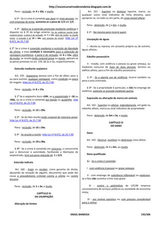 http://osconcurseirosderondonia.blogspot.com.br
       Pena - reclusão, de 4 a 10a, e multa.                                       Art. 161 - Suprimir ou deslocar tapume, marco, ou
                                                                              qualquer outro sinal indicativo de linha divisória, para
   § 1º - Se o crime é cometido por duas ou mais pessoas, ou                  apropriar-se, no todo ou em parte, de coisa imóvel alheia:
com emprego de arma, aumenta-se a pena de 1/3 até 1/2.
                                                                                  Pena - detenção, de 1 a 6m, e multa.
    § 2º - Aplica-se à extorsão praticada mediante violência o
disposto no § 3º do artigo anterior [Se da violência resulta lesão                § 1º - Na mesma pena incorre quem:
corporal grave, a pena é de reclusão, de 7 a 15a, além da multa; se resulta
morte, a reclusão é de 20 a 30a, sem prejuízo da multa]. Vide Lei nº
                                                                                  Usurpação de águas
8.072, de 25.7.90

   o                                                                              I - desvia ou represa, em proveito próprio ou de outrem,
§ 3 Se o crime é cometido mediante a restrição da liberdade                   águas alheias;
da vítima, e essa condição é necessária para a obtenção da
vantagem econômica, a pena é de reclusão, de 6 a 12a, além
                                                                                  Esbulho possessório
da multa; se resulta lesão corporal grave ou morte, aplicam-se
as penas previstas no art. 159, §§ 2o e 3o, respectivamente.
                                                                                   II - invade, com violência a pessoa ou grave ameaça, ou
                                                                              mediante concurso de mais de duas pessoas, terreno ou
       Extorsão mediante seqüestro
                                                                              edifício alheio, para o fim de esbulho possessório.

     Art. 159 - Seqüestrar pessoa com o fim de obter, para si
                                                                                  § 2º - Se o agente usa de violência, incorre também na
ou para outrem, qualquer vantagem, como condição ou preço
                                                                              pena a esta cominada.
do resgate: Vide Lei nº 8.072, de 25.7.90
                                                                                   § 3º - Se a propriedade é particular, e não há emprego de
       Pena - reclusão, de 8 a 15a.
                                                                              violência, somente se procede mediante queixa.
          o
     § 1 Se o seqüestro dura +24h, se o seqüestrado é -18 ou
                                                                                  Supressão ou alteração de marca em animais
+60a, ou se o crime é cometido por bando ou quadrilha. Vide
Lei nº 8.072, de 25.7.90
                                                                                  Art. 162 - Suprimir ou alterar, indevidamente, em gado ou
                                                                              rebanho alheio, marca ou sinal indicativo de propriedade:
       Pena - reclusão, de 12 a 20a.

                                                                                  Pena - detenção, de 6m a 3a, e multa.
    § 2º - Se do fato resulta lesão corporal de natureza grave:
Vide Lei nº 8.072, de 25.7.90
                                                                                                        CAPÍTULO IV
                                                                                                         DO DANO
       Pena - reclusão, de 16 a 24a.

                                                                                  Dano
       § 3º - Se resulta a morte: Vide Lei nº 8.072, de 25.7.90

                                                                                  Art. 163 - Destruir, inutilizar ou deteriorar coisa alheia:
       Pena - reclusão, de 24 a 30a.

                                                                                  Pena - detenção, de 1 a 6m, ou multa.
    § 4º - Se o crime é cometido em concurso, o concorrente
que o denunciar à autoridade, facilitando a libertação do
seqüestrado, terá sua pena reduzida de 1 a 2/3.                                   Dano qualificado


    Extorsão indireta                                                             §ú - Se o crime é cometido:


     Art. 160 - Exigir ou receber, como garantia de dívida,                       I - com violência à pessoa ou grave ameaça;
abusando da situação de alguém, documento que pode dar
causa a procedimento criminal contra a vítima ou contra                            II - com emprego de substância inflamável ou explosiva,
terceiro:                                                                     se o fato não constitui crime mais grave

       Pena - reclusão, de 1 a 3a, e multa.                                          III - contra o patrimônio da U/E/M empresa
                                                                              concessionária de serviços públicos ou sociedade de economia
                            CAPÍTULO III                                      mista;
                           DA USURPAÇÃO
                                                                                   IV - por motivo egoístico ou com prejuízo considerável
       Alteração de limites                                                   para a vítima:



                                                                  ISRAEL BARBOSA                                                       145/306
 