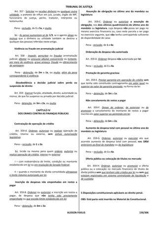 TRIBUNAL DE JUSTIÇA
      Art. 357 - Solicitar ou receber dinheiro ou qualquer outra         Assunção de obrigação no último ano do mandato ou
utilidade, a pretexto de influir em juiz, jurado, órgão do MP,     legislatura
funcionário de justiça, perito, tradutor, intérprete ou
testemunha:                                                               Art. 359-C. Ordenar ou autorizar a assunção de
                                                                   obrigação, nos dois últimos quadrimestres do último ano do
    Pena - reclusão, de 1 a 5a, e multa.                           mandato ou legislatura, cuja despesa não possa ser paga no
                                                                   mesmo exercício financeiro ou, caso reste parcela a ser paga
     §ú - As penas aumentam-se de 1/3, se o agente alega ou        no exercício seguinte, que não tenha contrapartida suficiente
insinua que o dinheiro ou utilidade também se destina a            de disponibilidade de caixa:
qualquer das pessoas referidas neste artigo.
                                                                        Pena - reclusão, de 1 a 4a.
    Violência ou fraude em arrematação judicial
                                                                        Ordenação de despesa não autorizada
      Art. 358 - Impedir, perturbar ou fraudar arrematação
judicial; afastar ou procurar afastar concorrente ou licitante,         Art. 359-D. Ordenar despesa não autorizada por lei:
por meio de violência, grave ameaça, fraude ou oferecimento
de vantagem:                                                            Pena – reclusão, de 1 a 4a.

     Pena - detenção, de 2m a 1a, ou multa, além da pena                Prestação de garantia graciosa
correspondente à violência.
                                                                       Art. 359-E. Prestar garantia em operação de crédito sem
     Desobediência a decisão judicial sobre perda ou               que tenha sido constituída contragarantia em valor igual ou
suspensão de direito                                               superior ao valor da garantia prestada, na forma da lei:

   Art. 359 - Exercer função, atividade, direito, autoridade ou         Pena – detenção, de 3m a 1a.
múnus, de que foi suspenso ou privado por decisão judicial:
                                                                        Não cancelamento de restos a pagar
    Pena - detenção, de 3m a 2a, ou multa.
                                                                          Art. 359-F. Deixar de ordenar, de autorizar ou de
                     CAPÍTULO IV                                   promover o cancelamento do montante de restos a pagar
        DOS CRIMES CONTRA AS FINANÇAS PÚBLICAS                     inscrito em valor superior ao permitido em lei:

                                                                        Pena – detenção, de 6m a 2a.
    Contratação de operação de crédito
                                                                      Aumento de despesa total com pessoal no último ano do
      Art. 359-A. Ordenar, autorizar ou realizar operação de       mandato ou legislatura
crédito, interno ou externo, sem prévia autorização
legislativa:                                                             Art. 359-G. Ordenar, autorizar ou executar ato que
                                                                   acarrete aumento de despesa total com pessoal, nos 180d
    Pena – reclusão, de 1 a 2a.                                    anteriores ao final do mandato ou da legislatura:

      §ú. Incide na mesma pena quem ordena, autoriza ou                 Pena – reclusão, de 1 a 4a.
realiza operação de crédito, interno ou externo:
                                                                        Oferta pública ou colocação de títulos no mercado
     I – com inobservância de limite, condição ou montante
estabelecido em lei ou em resolução do Senado Federal;                   Art. 359-H. Ordenar, autorizar ou promover a oferta
                                                                   pública ou a colocação no mercado financeiro de títulos da
     II – quando o montante da dívida consolidada ultrapassa       dívida pública sem que tenham sido criados por lei ou sem que
o limite máximo autorizado por lei.                                estejam registrados em sistema centralizado de liquidação e
                                                                   de custódia:
    Inscrição de despesas não empenhadas em restos a
pagar

    Art. 359-B. Ordenar ou autorizar a inscrição em restos a       5 Disposições constitucionais aplicáveis ao direito penal.
pagar, de despesa que não tenha sido previamente
empenhada ou que exceda limite estabelecido em lei:                OBS: Está parte está inserida no Material de Constitucional.

    Pena – detenção, de 6m a 2a.

                                                      ALISSON FIDELIS                                                    156/306
 