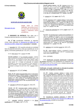http://osconcurseirosderondonia.blogspot.com.br
6 Crimes hediondos.                                                                       Extorsão mediante seqüestro - Art. 159 - Seqüestrar pessoa com o
                                                                                          fim de obter, para si ou para outrem, qualquer vantagem, como
                                                                                          condição ou preço do resgate: Pena - reclusão, de 8 a 15a. § 1o Se o
                                                                                          seqüestro dura +24h, se o seqüestrado é -18 ou +60a, ou se o crime é
                                                                                          cometido por bando ou quadrilha. Pena - reclusão, de 12 a 20a. § 2º -
                                                                                          Se do fato resulta lesão corporal de natureza grave: Pena - reclusão,
                                                                                          de 16 a 24a. § 3º - Se resulta a morte: Pena - reclusão, de 24 a 30a.

                                                                                                                                    o    o
                                                                                          V - estupro (art. 213, caput e §§ 1 e 2 );

                                                                                          Art. 213. Constranger alguém, mediante violência ou grave ameaça,
                                                                                          a ter conjunção carnal ou a praticar ou permitir que com ele se
             LEI Nº 8.072, DE 25 DE JULHO DE 1990.                                        pratique outro ato libidinoso: Pena - reclusão, de 6 a 10a. § 1o Se da
                                                                                          conduta resulta lesão corporal de natureza grave ou se a vítima é -18
                                                                                          ou +14a: Pena - reclusão, de 8 a 12a. § 2o Se da conduta resulta
                                      Dispõe sobre os crimes                              morte: Pena - reclusão, de 12 a 30a
                                      hediondos, nos termos do art.
Mensagem de veto
                                      5º, inciso XLIII, da Constituição                                                                                    o   o
                                                                                        VI - estupro de vulnerável (art. 217-A, caput e §§ 1 , 2 ,
                                      Federal, e determina outras                  o     o
                                                                                  3 e 4 );
                                      providências.
                                                                                          Art. 217-A. Ter conjunção carnal ou praticar outro ato libidinoso com
     O PRESIDENTE DA REPÚBLICA, faço saber que o                                          –14a: Pena - reclusão, de 8 a 15a. § 1o Incorre na mesma pena quem
Congresso Nacional decreta e eu sanciono a seguinte lei:                                  pratica as ações descritas no caput com alguém que, por enfermidade
                                                                                          ou deficiência mental, não tem o necessário discernimento para a
               o                                                                          prática do ato, ou que, por qualquer outra causa, não pode oferecer
      Art. 1 São considerados hediondos os seguintes                                      resistência. § 2o [vetado] § 3o Se da conduta resulta lesão corporal de
crimes, todos tipificados no Decreto-Lei no 2.848, de 7 de                                natureza grave: Pena - reclusão, de 10 a 20a. § 4o Se da conduta
dezembro de 1940 - Código Penal, consumados ou tentados:                                  resulta morte: Pena - reclusão, de 12 a 30a.

                                                                                                                                                       o
       I - homicídio (art. 121), quando praticado em atividade                            VII - epidemia com resultado morte (art. 267, § 1 ).
típica de grupo de extermínio, ainda que cometido por um só
                                              o
agente, e homicídio qualificado (art. 121, § 2 , I, II, III, IV e V);                     Art. 267 - Causar epidemia, mediante a propagação de germes
                                                                                          patogênicos: Pena - reclusão, de 10 a 15a. § 1º - Se do fato resulta
                                                                                          morte, a pena é aplicada em dobro.
       Art 121. Matar alguem: Pena - reclusão, de 6 a 20a.

       Homicídio qualificado - § 2° Se o homicídio é cometido:I - mediante                VII-A – (VETADO)
       paga ou promessa de recompensa, ou por outro motivo torpe; II - por
       motivo futil; III - com emprego de veneno, fogo, explosivo, asfixia,             VII-B - falsificação, corrupção, adulteração ou alteração
       tortura ou outro meio insidioso ou cruel, ou de que possa resultar
       perigo comum; IV - à traição, de emboscada, ou mediante
                                                                                  de produto destinado a fins terapêuticos ou medicinais (art.
                                                                                                   o     o        o
       dissimulação ou outro recurso que dificulte ou torne impossivel a          273, caput e § 1 , § 1 -A e § 1 -B, com a redação dada pela Lei
       defesa do ofendido; V - para assegurar a execução, a ocultação, a          no 9.677, de 2 de julho de 1998).
       impunidade ou vantagem de outro crime: Pena - reclusão, de 12 a
       30a.
                                                                                  Falsificação, corrupção, adulteração ou alteração de produto
                                        o                                         destinado a fins terapêuticos ou medicinais
       II - latrocínio (art. 157, § 3 , in fine);
                                                                                          Art. 273 - Falsificar, corromper, adulterar ou alterar produto
       Roubo - Art. 157 - Subtrair coisa móvel alheia, para si ou para outrem,            destinado a fins terapêuticos ou medicinais: Pena - reclusão, de 10 a
       mediante grave ameaça ou violência a pessoa, ou depois de havê-la,                 15a, e multa. § 1º - Nas mesmas penas incorre quem importa, vende,
       por qualquer meio, reduzido à impossibilidade de resistência: Pena -               expõe à venda, tem em depósito para vender ou, de qualquer forma,
       reclusão, de 4 a 10a, e multa. § 3º Se da violência resulta lesão                  distribui ou entrega a consumo o produto falsificado, corrompido,
       corporal grave, a pena é de reclusão, de 7 a 15a, além da multa; se                adulterado ou alterado. § 1º-A - Incluem-se entre os produtos a que se
       resulta morte, a reclusão é de 20 a 30a, sem prejuízo da multa. Vide               refere este artigo os medicamentos, as matérias-primas, os insumos
       Lei nº 8.072, de 25.7.90                                                           farmacêuticos, os cosméticos, os saneantes e os de uso em
                                                                                          diagnóstico. § 1º-B - Está sujeito às penas deste artigo quem pratica
                                                                     o                    as ações previstas no § 1º em relação a produtos em qualquer das
       III - extorsão qualificada pela morte (art. 158, § 2 );
                                                                                          seguintes condições: I - sem registro, quando exigível, no órgão de
                                                                                          vigilância sanitária competente; II - em desacordo com a fórmula
        Extorsão - Art. 158 - Constranger alguém, mediante violência ou                   constante do registro previsto no inciso anterior; III - sem as
       grave ameaça, e com o intuito de obter para si ou para outrem                      características de identidade e qualidade admitidas para a sua
       indevida vantagem econômica, a fazer, tolerar que se faça ou deixar                comercialização; IV - com redução de seu valor terapêutico ou de sua
       fazer alguma coisa: Pena - reclusão, de 4 a 10a, e multa. § 2º - Aplica-           atividade; V - de procedência ignorada; VI - adquiridos de
       se à extorsão praticada mediante violência o disposto no § 3º do                   estabelecimento sem licença da autoridade sanitária competente.
       artigo anterior [Se da violência resulta lesão corporal grave, a pena é
       de reclusão, de 7 a 15a, além da multa; se resulta morte, a reclusão é
       de 20 a 30a, sem prejuízo da multa]. Vide Lei nº 8.072, de 25.7.90               §ú. Considera-se também hediondo o crime de
                                                                                  genocídio previsto nos arts. 1o, 2o e 3o da Lei no 2.889, de 1o
        IV - extorsão mediante seqüestro e na forma                               de outubro de 1956, tentado ou consumado.
                                    o   o   o
qualificada (art. 159, caput, e §§ l , 2 e 3 );
                                                                                       Lei n. 2.889/56 (genocídio)
                                                                     ISRAEL BARBOSA                                                                   157/306
 